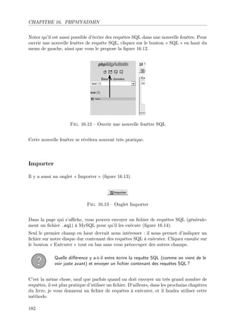 CHAPITRE 16. PHPMYADMIN
Notez qu’il est aussi possible d’écrire des requêtes SQL dans une nouvelle fenêtre. Pour
ouvrir une nouvelle fenêtre de requête SQL, cliquez sur le bouton « SQL » en haut du
menu de gauche, ainsi que vous le propose la ﬁgure 16.12.

Fig. 16.12 – Ouvrir une nouvelle fenêtre SQL
Cette nouvelle fenêtre se révèlera souvent très pratique.

Importer
Il y a aussi un onglet « Importer » (ﬁgure 16.13).

Fig. 16.13 – Onglet Importer
Dans la page qui s’aﬃche, vous pouvez envoyer un ﬁchier de requêtes SQL (généralement un ﬁchier .sql) à MySQL pour qu’il les exécute (ﬁgure 16.14).
Seul le premier champ en haut devrait nous intéresser : il nous permet d’indiquer un
ﬁchier sur notre disque dur contenant des requêtes SQL à exécuter. Cliquez ensuite sur
le bouton « Exécuter » tout en bas sans vous préoccuper des autres champs.
Quelle diﬀérence y a-t-il entre écrire la requête SQL (comme on vient de le
voir juste avant) et envoyer un ﬁchier contenant des requêtes SQL ?
C’est la même chose, sauf que parfois quand on doit envoyer un très grand nombre de
requêtes, il est plus pratique d’utiliser un ﬁchier. D’ailleurs, dans les prochains chapitres
du livre, je vous donnerai un ﬁchier de requêtes à exécuter, et il faudra utiliser cette
méthode.
182

 