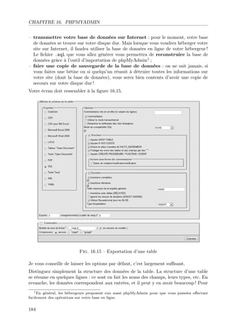 CHAPITRE 16. PHPMYADMIN
– transmettre votre base de données sur Internet : pour le moment, votre base
de données se trouve sur votre disque dur. Mais lorsque vous voudrez héberger votre
site sur Internet, il faudra utiliser la base de données en ligne de votre hébergeur !
Le ﬁchier .sql que vous allez générer vous permettra de reconstruire la base de
données grâce à l’outil d’importation de phpMyAdmin1 ;
– faire une copie de sauvegarde de la base de données : on ne sait jamais, si
vous faites une bêtise ou si quelqu’un réussit à détruire toutes les informations sur
votre site (dont la base de données), vous serez bien contents d’avoir une copie de
secours sur votre disque dur !
Votre écran doit ressembler à la ﬁgure 16.15.

Fig. 16.15 – Exportation d’une table
Je vous conseille de laisser les options par défaut, c’est largement suﬃsant.
Distinguez simplement la structure des données de la table. La structure d’une table
se résume en quelques lignes : ce sont en fait les noms des champs, leurs types, etc. En
revanche, les données correspondent aux entrées, et il peut y en avoir beaucoup ! Pour
1 En général, les hébergeurs proposent eux aussi phpMyAdmin pour que vous puissiez eﬀectuer
facilement des opérations sur votre base en ligne.

184

 