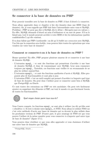 CHAPITRE 17. LIRE DES DONNÉES

Se connecter à la base de données en PHP
Pour pouvoir travailler avec la base de données en PHP, il faut d’abord s’y connecter.
Nous allons apprendre dans ce chapitre à lire des données dans une BDD (base de
données). Or, je vous rappelle que PHP doit faire l’intermédiaire entre vous et MySQL.
Problème : PHP ne peut pas dire à MySQL dès le début « Récupère-moi ces valeurs ».
En eﬀet, MySQL demande d’abord un nom d’utilisateur et un mot de passe. S’il ne le
faisait pas, tout le monde pourrait accéder à votre BDD et lire les informations (parfois
conﬁdentielles !) qu’elle contient.
Il va donc falloir que PHP s’authentiﬁe : on dit qu’il établit une connexion avec MySQL.
Une fois que la connexion sera établie, vous pourrez faire toutes les opérations que vous
voudrez sur votre base de données !

Comment se connecte-t-on à la base de données en PHP ?
Bonne question ! En eﬀet, PHP propose plusieurs moyens de se connecter à une base
de données MySQL.
– L’extension mysql_ : ce sont des fonctions qui permettent d’accéder à une base
de données MySQL et donc de communiquer avec MySQL. Leur nom commence
toujours par mysql_. Toutefois, ces fonctions sont vieilles et on recommande de ne
plus les utiliser aujourd’hui.
– L’extension mysqli_ : ce sont des fonctions améliorées d’accès à MySQL. Elles proposent plus de fonctionnalités et sont plus à jour.
– L’extension PDO : c’est un outil complet qui permet d’accéder à n’importe quel type
de base de données. On peut donc l’utiliser pour se connecter aussi bien à MySQL
que PostgreSQL ou Oracle.
Ce sont toutes des extensions car PHP est très modulaire. On peut très facilement
ajouter ou supprimer des éléments à PHP, car tout le monde n’a pas forcément besoin
de toutes les fonctionnalités.
Quel moyen choisir parmi tous ceux-là ?

Vous l’aurez compris, les fonctions mysql_ ne sont plus à utiliser (on dit qu’elles sont
« obsolètes »). Il reste à choisir entre mysqli_ et PDO. Nous allons ici utiliser PDO car
c’est cette méthode d’accès aux bases de données qui va devenir la plus utilisée dans
les prochaines versions de PHP. D’autre part, le gros avantage de PDO est que vous
pouvez l’utiliser de la même manière pour vous connecter à n’importe quel autre type
de base de données1 (ﬁgure 17.1).
Vous pourrez donc réutiliser ce que vous allez apprendre si vous choisissez d’utiliser
une autre base de données que MySQL.
1 PostgreSQL,

188

Oracle. . .

 