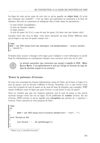 SE CONNECTER À LA BASE DE DONNÉES EN PHP
La ligne de code qu’on vient de voir crée ce qu’on appelle un objet $bdd. Ce n’est
pas vraiment une variable3 : c’est un objet qui représente la connexion à la base de
données. On crée la connexion en indiquant dans l’ordre dans les paramètres :
–
–
–
–

le nom d’hôte (localhost) ;
la base de données (test) ;
le login (root) ;
le mot de passe (ici il n’y a pas de mot de passe, j’ai donc mis une chaîne vide).

Lorsque votre site sera en ligne, vous aurez sûrement un nom d’hôte diﬀérent ainsi
qu’un login et un mot de passe comme ceci :
<?php
$bdd = new PDO(’mysql:host=sql.hebergeur.com;dbname=mabase’, ’pierre.durand’,
→ ’s3cr3t’);
?>

Il faudra donc penser à changer cette ligne pour l’adapter à votre hébergeur en modiﬁant les informations en conséquence lorsque vous enverrez votre site sur le web.
Le premier paramètre (qui commence par mysql) s’appelle le DSN : Data
Source Name. C’est généralement le seul qui change en fonction du type de
base de données auquel on se connecte.

Tester la présence d’erreurs
Si vous avez renseigné les bonnes informations (nom de l’hôte, de la base, le login et le
mot de passe), rien ne devrait s’aﬃcher à l’écran. Toutefois, s’il y a une erreur (vous
vous êtes trompés de mot de passe ou de nom de base de données, par exemple), PHP
risque d’aﬃcher toute la ligne qui pose l’erreur, ce qui inclut le mot de passe !
Vous ne voudrez pas que vos visiteurs puissent voir le mot de passe si une erreur
survient lorsque votre site est en ligne. Il est préférable de traiter l’erreur. En cas
d’erreur, PDO renvoie ce qu’on appelle une exception qui permet de « capturer »
l’erreur. Voici comment je vous propose de faire :
<?php
try
{

$bdd = new PDO(’mysql:host=localhost;dbname=test’, ’root’, ’’);
}
catch (Exception $e)
{
die(’Erreur : ’ . $e->getMessage());
}
?>
3 Même

si ça y ressemble fortement.

191

 
