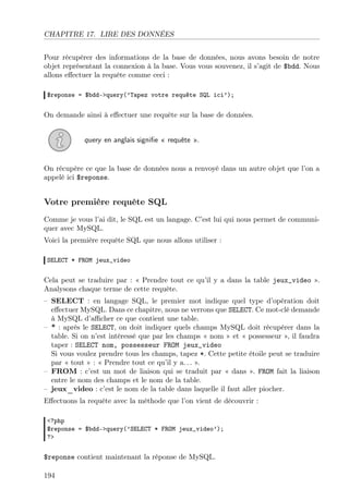 CHAPITRE 17. LIRE DES DONNÉES
Pour récupérer des informations de la base de données, nous avons besoin de notre
objet représentant la connexion à la base. Vous vous souvenez, il s’agit de $bdd. Nous
allons eﬀectuer la requête comme ceci :
$reponse = $bdd->query(’Tapez votre requête SQL ici’);

On demande ainsi à eﬀectuer une requête sur la base de données.
query en anglais signiﬁe « requête ».

On récupère ce que la base de données nous a renvoyé dans un autre objet que l’on a
appelé ici $reponse.

Votre première requête SQL
Comme je vous l’ai dit, le SQL est un langage. C’est lui qui nous permet de communiquer avec MySQL.
Voici la première requête SQL que nous allons utiliser :
SELECT * FROM jeux_video

Cela peut se traduire par : « Prendre tout ce qu’il y a dans la table jeux_video ».
Analysons chaque terme de cette requête.
– SELECT : en langage SQL, le premier mot indique quel type d’opération doit
eﬀectuer MySQL. Dans ce chapitre, nous ne verrons que SELECT. Ce mot-clé demande
à MySQL d’aﬃcher ce que contient une table.
– * : après le SELECT, on doit indiquer quels champs MySQL doit récupérer dans la
table. Si on n’est intéressé que par les champs « nom » et « possesseur », il faudra
taper : SELECT nom, possesseur FROM jeux_video
Si vous voulez prendre tous les champs, tapez *. Cette petite étoile peut se traduire
par « tout » : « Prendre tout ce qu’il y a. . . ».
– FROM : c’est un mot de liaison qui se traduit par « dans ». FROM fait la liaison
entre le nom des champs et le nom de la table.
– jeux_video : c’est le nom de la table dans laquelle il faut aller piocher.
Eﬀectuons la requête avec la méthode que l’on vient de découvrir :
<?php
$reponse = $bdd->query(’SELECT * FROM jeux_video’);
?>

$reponse contient maintenant la réponse de MySQL.
194

 