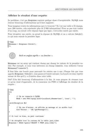 RÉCUPÉRER LES DONNÉES

Aﬃcher le résultat d’une requête
Le problème, c’est que $reponse contient quelque chose d’inexploitable. MySQL nous
renvoie beaucoup d’informations qu’il faut organiser.
Vous imaginez toutes les informations qui s’y trouvent ? Si c’est une table à 10 champs,
avec 200 entrées, cela représente plus de 2 000 informations ! Pour ne pas tout traiter
d’un coup, on extrait cette réponse ligne par ligne, c’est-à-dire entrée par entrée.
Pour récupérer une entrée, on prend la réponse de MySQL et on y exécute fetch(),
ce qui nous renvoie la première ligne.
<?php
$donnees = $reponse->fetch();
?>

fetch en anglais signiﬁe « va chercher ».

$donnees est un array qui contient champ par champ les valeurs de la première entrée. Par exemple, si vous vous intéressez au champ console, vous utiliserez l’array
$donnees[’console’].
Il faut faire une boucle pour parcourir les entrées une à une. Chaque fois que vous
appelez $reponse->fetch(), vous passez à l’entrée suivante. La boucle est donc répétée
autant de fois qu’il y a d’entrées dans votre table.
Ouf ! Cela fait beaucoup d’informations à la fois. Je vous propose de résumer tout
ce qu’on vient d’apprendre, de la connexion via PDO à l’aﬃchage du résultat de la
requête :
<?php
try
{

// On se connecte à MySQL
$bdd = new PDO(’mysql:host=localhost;dbname=test’, ’root’, ’’);

}
catch(Exception $e)
{
// En cas d’erreur, on affiche un message et on arrête tout
die(’Erreur : ’.$e->getMessage());
}
// Si tout va bien, on peut continuer
// On récupère tout le contenu de la table jeux_video
$reponse = $bdd->query(’SELECT * FROM jeux_video’);

195

 