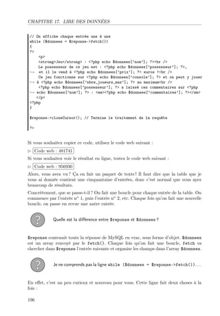 CHAPITRE 17. LIRE DES DONNÉES
// On affiche chaque entrée une à une
while ($donnees = $reponse->fetch())
{
?>
<p>
<strong>Jeu</strong> : <?php echo $donnees[’nom’]; ?><br />
Le possesseur de ce jeu est : <?php echo $donnees[’possesseur’]; ?>,
→ et il le vend à <?php echo $donnees[’prix’]; ?> euros !<br />
Ce jeu fonctionne sur <?php echo $donnees[’console’]; ?> et on peut y jouer
→ à <?php echo $donnees[’nbre_joueurs_max’]; ?> au maximum<br />
<?php echo $donnees[’possesseur’]; ?> a laissé ces commentaires sur <?php
→ echo $donnees[’nom’]; ?> : <em><?php echo $donnees[’commentaires’]; ?></em>
</p>
<?php
}
$reponse->closeCursor(); // Termine le traitement de la requête
?>

Si vous souhaitez copier ce code, utilisez le code web suivant :
 
£
¢Code web : 481741 ¡
Si vous souhaitez voir le résultat en ligne, testez le code web suivant :
 
£
Code web : 956930 ¡
¢
Alors, vous avez vu ? Ça en fait un paquet de texte ! Il faut dire que la table que je
vous ai donnée contient une cinquantaine d’entrées, donc c’est normal que vous ayez
beaucoup de résultats.
Concrètement, que se passe-t-il ? On fait une boucle pour chaque entrée de la table. On
commence par l’entrée no 1, puis l’entrée no 2, etc. Chaque fois qu’on fait une nouvelle
boucle, on passe en revue une autre entrée.
Quelle est la diﬀérence entre $reponse et $donnees ?

$reponse contenait toute la réponse de MySQL en vrac, sous forme d’objet. $donnees
est un array renvoyé par le fetch(). Chaque fois qu’on fait une boucle, fetch va
chercher dans $reponse l’entrée suivante et organise les champs dans l’array $donnees.
Je ne comprends pas la ligne while ($donnees = $reponse->fetch()). . .

En eﬀet, c’est un peu curieux et nouveau pour vous. Cette ligne fait deux choses à la
fois :
196

 