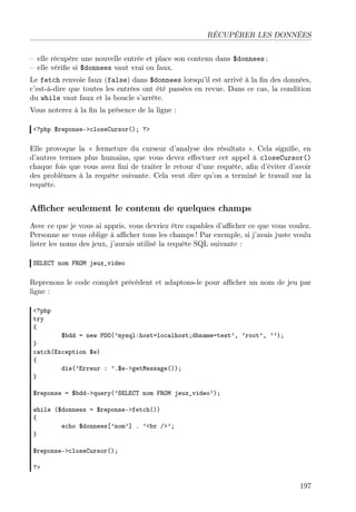 RÉCUPÉRER LES DONNÉES
– elle récupère une nouvelle entrée et place son contenu dans $donnees ;
– elle vériﬁe si $donnees vaut vrai ou faux.
Le fetch renvoie faux (false) dans $donnees lorsqu’il est arrivé à la ﬁn des données,
c’est-à-dire que toutes les entrées ont été passées en revue. Dans ce cas, la condition
du while vaut faux et la boucle s’arrête.
Vous noterez à la ﬁn la présence de la ligne :
<?php $reponse->closeCursor(); ?>

Elle provoque la « fermeture du curseur d’analyse des résultats ». Cela signiﬁe, en
d’autres termes plus humains, que vous devez eﬀectuer cet appel à closeCursor()
chaque fois que vous avez ﬁni de traiter le retour d’une requête, aﬁn d’éviter d’avoir
des problèmes à la requête suivante. Cela veut dire qu’on a terminé le travail sur la
requête.

Aﬃcher seulement le contenu de quelques champs
Avec ce que je vous ai appris, vous devriez être capables d’aﬃcher ce que vous voulez.
Personne ne vous oblige à aﬃcher tous les champs ! Par exemple, si j’avais juste voulu
lister les noms des jeux, j’aurais utilisé la requête SQL suivante :
SELECT nom FROM jeux_video

Reprenons le code complet précédent et adaptons-le pour aﬃcher un nom de jeu par
ligne :
<?php
try
{

$bdd = new PDO(’mysql:host=localhost;dbname=test’, ’root’, ’’);
}
catch(Exception $e)
{
die(’Erreur : ’.$e->getMessage());
}
$reponse = $bdd->query(’SELECT nom FROM jeux_video’);
while ($donnees = $reponse->fetch())
{
echo $donnees[’nom’] . ’<br />’;
}
$reponse->closeCursor();
?>

197

 