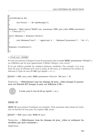 LES CRITÈRES DE SÉLECTION
}
catch(Exception $e)
{
die(’Erreur : ’.$e->getMessage());
}
$reponse = $bdd->query(’SELECT nom, possesseur FROM jeux_video WHERE possesseur=
→ ’Patrick’’);
while ($donnees = $reponse->fetch())
{
echo $donnees[’nom’] . ’ appartient à ’ . $donnees[’possesseur’] . ’<br />’;
}
$reponse->closeCursor();
?>

£
 
Code web : 641696 ¡
¢
Si vous vous amusez à changer le nom du possesseur (par exemple WHERE possesseur=’Michel’),
ça n’aﬃchera que les jeux appartenant à Michel. Essayez, vous verrez !
Il est par ailleurs possible de combiner plusieurs conditions. Par exemple, si je veux
lister les jeux de Patrick qu’il vend à moins de 20 euros, je combinerai les critères de
sélection à l’aide du mot-clé AND (qui signiﬁe « et ») :
SELECT * FROM jeux_video WHERE possesseur=’Patrick’ AND prix < 20

Traduction : « Sélectionner tous les champs de jeux_video lorsque le possesseur est Patrick ET lorsque le prix est inférieur à 20 ».
Il existe aussi le mot-clé OR qui signiﬁe « ou ».

ORDER BY
ORDER BY nous permet d’ordonner nos résultats. Nous pourrions ainsi classer les résultats en fonction de leur prix ! La requête SQL serait :
SELECT * FROM jeux_video ORDER BY prix

Traduction : « Sélectionner tous les champs de jeux_video et ordonner les
résultats par prix croissants ».
Application :
199

 