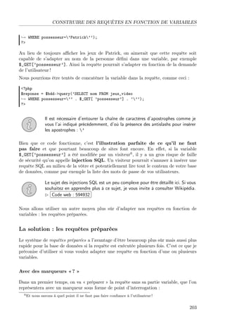 CONSTRUIRE DES REQUÊTES EN FONCTION DE VARIABLES
→ WHERE possesseur=’Patrick’’);
?>

Au lieu de toujours aﬃcher les jeux de Patrick, on aimerait que cette requête soit
capable de s’adapter au nom de la personne déﬁni dans une variable, par exemple
$_GET[’possesseur’]. Ainsi la requête pourrait s’adapter en fonction de la demande
de l’utilisateur !
Nous pourrions être tentés de concaténer la variable dans la requête, comme ceci :
<?php
$reponse = $bdd->query(’SELECT nom FROM jeux_video
→ WHERE possesseur=’’ . $_GET[ ’possesseur’] . ’’’);
?>

Il est nécessaire d’entourer la chaîne de caractères d’apostrophes comme je
vous l’ai indiqué précédemment, d’où la présence des antislashs pour insérer
les apostrophes : ’
Bien que ce code fonctionne, c’est l’illustration parfaite de ce qu’il ne faut
pas faire et que pourtant beaucoup de sites font encore. En eﬀet, si la variable
$_GET[’possesseur’] a été modiﬁée par un visiteur6 , il y a un gros risque de faille
de sécurité qu’on appelle injection SQL. Un visiteur pourrait s’amuser à insérer une
requête SQL au milieu de la vôtre et potentiellement lire tout le contenu de votre base
de données, comme par exemple la liste des mots de passe de vos utilisateurs.
Le sujet des injections SQL est un peu complexe pour être détaillé ici. Si vous
souhaitez en apprendre  plus à ce sujet, je vous invite à consulter Wikipédia.
£
¢Code web : 594932 ¡
Nous allons utiliser un autre moyen plus sûr d’adapter nos requêtes en fonction de
variables : les requêtes préparées.

La solution : les requêtes préparées
Le système de requêtes préparées a l’avantage d’être beaucoup plus sûr mais aussi plus
rapide pour la base de données si la requête est exécutée plusieurs fois. C’est ce que je
préconise d’utiliser si vous voulez adapter une requête en fonction d’une ou plusieurs
variables.
Avec des marqueurs « ? »
Dans un premier temps, on va « préparer » la requête sans sa partie variable, que l’on
représentera avec un marqueur sous forme de point d’interrogation :
6 Et

nous savons à quel point il ne faut pas faire conﬁance à l’utilisateur !

203

 