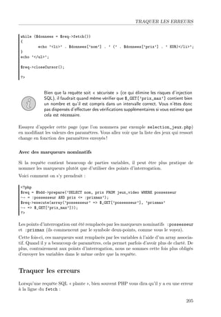 TRAQUER LES ERREURS
while ($donnees = $req->fetch())
{
echo ’<li>’ . $donnees[’nom’] . ’ (’ . $donnees[’prix’] . ’ EUR)</li>’;
}
echo ’</ul>’;
$req->closeCursor();
?>

Bien que la requête soit « sécurisée » (ce qui élimine les risques d’injection
SQL), il faudrait quand même vériﬁer que $_GET[’prix_max’] contient bien
un nombre et qu’il est compris dans un intervalle correct. Vous n’êtes donc
pas dispensés d’eﬀectuer des vériﬁcations supplémentaires si vous estimez que
cela est nécessaire.
Essayez d’appeler cette page (que l’on nommera par exemple selection_jeux.php)
en modiﬁant les valeurs des paramètres. Vous allez voir que la liste des jeux qui ressort
change en fonction des paramètres envoyés !
Avec des marqueurs nominatifs
Si la requête contient beaucoup de parties variables, il peut être plus pratique de
nommer les marqueurs plutôt que d’utiliser des points d’interrogation.
Voici comment on s’y prendrait :
<?php
$req = $bdd->prepare(’SELECT nom, prix FROM jeux_video WHERE possesseur
→ = :possesseur AND prix <= :prixmax’);
$req->execute(array(’possesseur’ => $_GET[’possesseur’], ’prixmax’
→ => $_GET[’prix_max’]));
?>

Les points d’interrogation ont été remplacés par les marqueurs nominatifs :possesseur
et :prixmax (ils commencent par le symbole deux-points, comme vous le voyez).
Cette fois-ci, ces marqueurs sont remplacés par les variables à l’aide d’un array associatif. Quand il y a beaucoup de paramètres, cela permet parfois d’avoir plus de clarté. De
plus, contrairement aux points d’interrogation, nous ne sommes cette fois plus obligés
d’envoyer les variables dans le même ordre que la requête.

Traquer les erreurs
Lorsqu’une requête SQL « plante », bien souvent PHP vous dira qu’il y a eu une erreur
à la ligne du fetch :
205

 