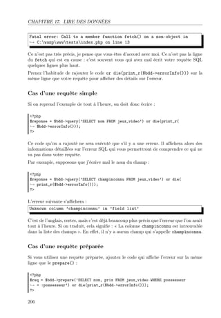 CHAPITRE 17. LIRE DES DONNÉES
Fatal error: Call to a member function fetch() on a non-object in
→ C:wampwwwtestsindex.php on line 13
Ce n’est pas très précis, je pense que vous êtes d’accord avec moi. Ce n’est pas la ligne
du fetch qui est en cause : c’est souvent vous qui avez mal écrit votre requête SQL
quelques lignes plus haut.
Prenez l’habitude de rajouter le code or die(print_r($bdd->errorInfo())) sur la
même ligne que votre requête pour aﬃcher des détails sur l’erreur.

Cas d’une requête simple
Si on reprend l’exemple de tout à l’heure, on doit donc écrire :
<?php
$reponse = $bdd->query(’SELECT nom FROM jeux_video’) or die(print_r(
→ $bdd->errorInfo()));
?>

Ce code qu’on a rajouté ne sera exécuté que s’il y a une erreur. Il aﬃchera alors des
informations détaillées sur l’erreur SQL qui vous permettront de comprendre ce qui ne
va pas dans votre requête.
Par exemple, supposons que j’écrive mal le nom du champ :
<?php
$reponse = $bdd->query(’SELECT champinconnu FROM jeux_video’) or die(
→ print_r($bdd->errorInfo()));
?>

L’erreur suivante s’aﬃchera :
Unknown column ’champinconnu’ in ’field list’
C’est de l’anglais, certes, mais c’est déjà beaucoup plus précis que l’erreur que l’on avait
tout à l’heure. Si on traduit, cela signiﬁe : « La colonne champinconnu est introuvable
dans la liste des champs ». En eﬀet, il n’y a aucun champ qui s’appelle champinconnu.

Cas d’une requête préparée
Si vous utilisez une requête préparée, ajoutez le code qui aﬃche l’erreur sur la même
ligne que le prepare() :
<?php
$req = $bdd->prepare(’SELECT nom, prix FROM jeux_video WHERE possesseur
→ = :possesseur’) or die(print_r($bdd->errorInfo()));
?>

206

 