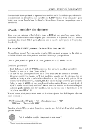 UPDATE : MODIFIER DES DONNÉES
Les variables telles que $nom et $possesseur doivent avoir été déﬁnies précédemment.
Généralement, on récupèrera des variables de $_POST (issues d’un formulaire) pour
insérer une entrée dans la base de données. Nous découvrirons un cas pratique dans le
TP suivant.

UPDATE : modiﬁer des données
Vous venez de rajouter « Battleﬁeld » dans la BDD et tout s’est bien passé. Mais. . .
vous vous rendez compte avec stupeur que « Battleﬁeld » se joue en fait à 32 joueurs
maximum (au lieu de 50) et qu’en plus son prix a baissé : on le trouve à 10 euros (au
lieu de 45).

La requête UPDATE permet de modiﬁer une entrée
No problemo amigo ! Avec une petite requête SQL, on peut arranger ça. En eﬀet, en
utilisant UPDATE vous allez pouvoir modiﬁer l’entrée qui pose problème :
UPDATE jeux_video SET prix = 10, nbre_joueurs_max = 32 WHERE ID = 51

Comment ça marche ?
–
–
–
–

Tout d’abord, le mot-clé UPDATE permet de dire qu’on va modiﬁer une entrée.
Ensuite, le nom de la table (jeux_video).
Le mot-clé SET, qui sépare le nom de la table de la liste des champs à modiﬁer.
Viennent ensuite les champs qu’il faut modiﬁer, séparés par des virgules. Ici, on
modiﬁe le champ « prix », on lui aﬀecte la valeur « 10 » (prix = 10), puis on fait de
même pour le champ nbre_joueurs_max. Les autres champs ne seront pas modiﬁés.
– Enﬁn, le mot-clé WHERE est tout simplement indispensable. Il nous permet de dire à
MySQL quelle entrée il doit modiﬁer1 . On se base très souvent sur le champ ID pour
indiquer quelle entrée doit être modiﬁée. Ici, on suppose que « Battleﬁeld » a été
enregistré sous l’ID no 51.
Si vous voulez, vous pouvez vous baser sur le nom du jeu au lieu de l’ID pour eﬀectuer
votre sélection :
UPDATE jeux_video SET prix = ’10’, nbre_joueurs_max = ’32’
→ WHERE nom = ’Battlefield 1942’

Dernière minute ! Florent vient de racheter tous les jeux de Michel. Il va falloir modiﬁer
ça tout de suite.
Euh, il va falloir modiﬁer chaque entrée une à une ?
1 Sinon,

toutes les entrées seraient aﬀectées !

213

 