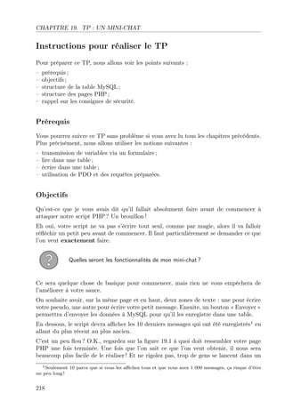 CHAPITRE 19. TP : UN MINI-CHAT

Instructions pour réaliser le TP
Pour préparer ce TP, nous allons voir les points suivants :
–
–
–
–
–

prérequis ;
objectifs ;
structure de la table MySQL ;
structure des pages PHP ;
rappel sur les consignes de sécurité.

Prérequis
Vous pourrez suivre ce TP sans problème si vous avez lu tous les chapitres précédents.
Plus précisément, nous allons utiliser les notions suivantes :
–
–
–
–

transmission de variables via un formulaire ;
lire dans une table ;
écrire dans une table ;
utilisation de PDO et des requêtes préparées.

Objectifs
Qu’est-ce que je vous avais dit qu’il fallait absolument faire avant de commencer à
attaquer notre script PHP ? Un brouillon !
Eh oui, votre script ne va pas s’écrire tout seul, comme par magie, alors il va falloir
réﬂéchir un petit peu avant de commencer. Il faut particulièrement se demander ce que
l’on veut exactement faire.
Quelles seront les fonctionnalités de mon mini-chat ?

Ce sera quelque chose de basique pour commencer, mais rien ne vous empêchera de
l’améliorer à votre sauce.
On souhaite avoir, sur la même page et en haut, deux zones de texte : une pour écrire
votre pseudo, une autre pour écrire votre petit message. Ensuite, un bouton « Envoyer »
permettra d’envoyer les données à MySQL pour qu’il les enregistre dans une table.
En dessous, le script devra aﬃcher les 10 derniers messages qui ont été enregistrés1 en
allant du plus récent au plus ancien.
C’est un peu ﬂou ? O.K., regardez sur la ﬁgure 19.1 à quoi doit ressembler votre page
PHP une fois terminée. Une fois que l’on sait ce que l’on veut obtenir, il nous sera
beaucoup plus facile de le réaliser ! Et ne rigolez pas, trop de gens se lancent dans un
1 Seulement 10 parce que si vous les aﬃchez tous et que vous avez 1 000 messages, ça risque d’être
un peu long !

218

 