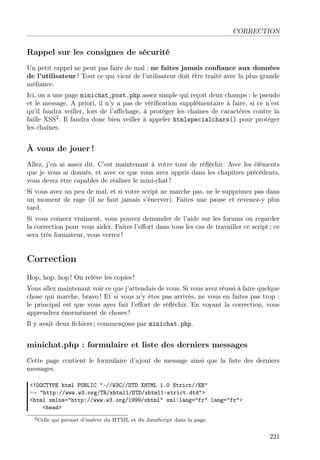 CORRECTION

Rappel sur les consignes de sécurité
Un petit rappel ne peut pas faire de mal : ne faites jamais conﬁance aux données
de l’utilisateur ! Tout ce qui vient de l’utilisateur doit être traité avec la plus grande
méﬁance.
Ici, on a une page minichat_post.php assez simple qui reçoit deux champs : le pseudo
et le message. A priori, il n’y a pas de vériﬁcation supplémentaire à faire, si ce n’est
qu’il faudra veiller, lors de l’aﬃchage, à protéger les chaînes de caractères contre la
faille XSS2 . Il faudra donc bien veiller à appeler htmlspecialchars() pour protéger
les chaînes.

À vous de jouer !
Allez, j’en ai assez dit. C’est maintenant à votre tour de réﬂéchir. Avec les éléments
que je vous ai donnés, et avec ce que vous avez appris dans les chapitres précédents,
vous devez être capables de réaliser le mini-chat !
Si vous avez un peu de mal, et si votre script ne marche pas, ne le supprimez pas dans
un moment de rage (il ne faut jamais s’énerver). Faites une pause et revenez-y plus
tard.
Si vous coincez vraiment, vous pouvez demander de l’aide sur les forums ou regarder
la correction pour vous aider. Faites l’eﬀort dans tous les cas de travailler ce script ; ce
sera très formateur, vous verrez !

Correction
Hop, hop, hop ! On relève les copies !
Vous allez maintenant voir ce que j’attendais de vous. Si vous avez réussi à faire quelque
chose qui marche, bravo ! Et si vous n’y êtes pas arrivés, ne vous en faites pas trop :
le principal est que vous ayez fait l’eﬀort de réﬂéchir. En voyant la correction, vous
apprendrez énormément de choses !
Il y avait deux ﬁchiers ; commençons par minichat.php.

minichat.php : formulaire et liste des derniers messages
Cette page contient le formulaire d’ajout de message ainsi que la liste des derniers
messages.
<!DOCTYPE html PUBLIC "-//W3C//DTD XHTML 1.0 Strict//EN"
→ "http://www.w3.org/TR/xhtml1/DTD/xhtml1-strict.dtd">
<html xmlns="http://www.w3.org/1999/xhtml" xml:lang="fr" lang="fr">
<head>
2 Celle

qui permet d’insérer du HTML et du JavaScript dans la page.

221

 