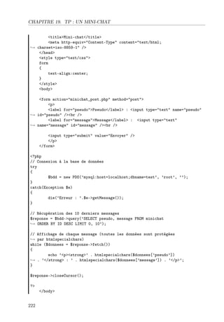 CHAPITRE 19. TP : UN MINI-CHAT
<title>Mini-chat</title>
<meta http-equiv="Content-Type" content="text/html;
→ charset=iso-8859-1" />
</head>
<style type="text/css">
form
{
text-align:center;
}
</style>
<body>
<form action="minichat_post.php" method="post">
<p>
<label for="pseudo">Pseudo</label> : <input type="text" name="pseudo"
→ id="pseudo" /><br />
<label for="message">Message</label> : <input type="text"
→ name="message" id="message" /><br />
<input type="submit" value="Envoyer" />
</p>
</form>
<?php
// Connexion à la base de données
try
{
$bdd = new PDO(’mysql:host=localhost;dbname=test’, ’root’, ’’);
}
catch(Exception $e)
{
die(’Erreur : ’.$e->getMessage());
}
// Récupération des 10 derniers messages
$reponse = $bdd->query(’SELECT pseudo, message FROM minichat
→ ORDER BY ID DESC LIMIT 0, 10’);
// Affichage de chaque message (toutes les données sont protégées
→ par htmlspecialchars)
while ($donnees = $reponse->fetch())
{
echo ’<p><strong>’ . htmlspecialchars($donnees[’pseudo’])
→ . ’</strong> : ’ . htmlspecialchars($donnees[’message’]) . ’</p>’;
}
$reponse->closeCursor();
?>

222

</body>

 