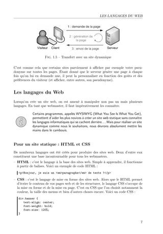 LES LANGAGES DU WEB

Fig. 1.5 – Transfert avec un site dynamique
C’est comme cela que certains sites parviennent à aﬃcher par exemple votre pseudonyme sur toutes les pages. Étant donné que le serveur génère une page à chaque
fois qu’on lui en demande une, il peut la personnaliser en fonction des goûts et des
préférences du visiteur (et aﬃcher, entre autres, son pseudonyme).

Les langages du Web
Lorsqu’on crée un site web, on est amené à manipuler non pas un mais plusieurs
langages. En tant que webmaster, il faut impérativement les connaître.
Certains programmes, appelés WYSIWYG (What You See Is What You Get),
permettent d’aider les plus novices à créer un site web statique sans connaître
les langages informatiques qui se cachent derrière. . . Mais pour réaliser un site
dynamique comme nous le souhaitons, nous devrons absolument mettre les
mains dans le cambouis.

Pour un site statique : HTML et CSS
De nombreux langages ont été créés pour produire des sites web. Deux d’entre eux
constituent une base incontournable pour tous les webmasters.
– HTML : c’est le langage à la base des sites web. Simple à apprendre, il fonctionne
à partir de balises. Voici un exemple de code HTML :
<p>Bonjour, je suis un <em>paragraphe</em> de texte !</p>

– CSS : c’est le langage de mise en forme des sites web. Alors que le HTML permet
d’écrire le contenu de vos pages web et de les structurer, le langage CSS s’occupe de
la mise en forme et de la mise en page. C’est en CSS que l’on choisit notamment la
couleur, la taille des menus et bien d’autres choses encore. Voici un code CSS :
div.banner {
text-align: center;
font-weight: bold;
font-size: 120%;
}

7

 