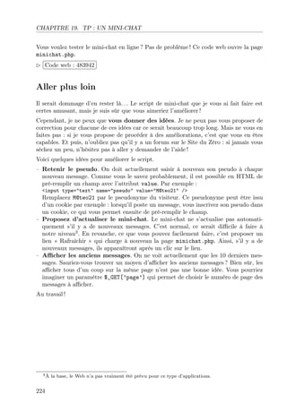 CHAPITRE 19. TP : UN MINI-CHAT
Vous voulez tester le mini-chat en ligne ? Pas de problème ! Ce code web ouvre la page
minichat.php.
£
 
¢Code web : 483942 ¡

Aller plus loin
Il serait dommage d’en rester là. . . Le script de mini-chat que je vous ai fait faire est
certes amusant, mais je suis sûr que vous aimeriez l’améliorer !
Cependant, je ne peux que vous donner des idées. Je ne peux pas vous proposer de
correction pour chacune de ces idées car ce serait beaucoup trop long. Mais ne vous en
faites pas : si je vous propose de procéder à des améliorations, c’est que vous en êtes
capables. Et puis, n’oubliez pas qu’il y a un forum sur le Site du Zéro : si jamais vous
séchez un peu, n’hésitez pas à aller y demander de l’aide !
Voici quelques idées pour améliorer le script.
– Retenir le pseudo. On doit actuellement saisir à nouveau son pseudo à chaque
nouveau message. Comme vous le savez probablement, il est possible en HTML de
pré-remplir un champ avec l’attribut value. Par exemple :
<input type="text" name="pseudo" value="M@teo21" />

Remplacez M@teo21 par le pseudonyme du visiteur. Ce pseudonyme peut être issu
d’un cookie par exemple : lorsqu’il poste un message, vous inscrivez son pseudo dans
un cookie, ce qui vous permet ensuite de pré-remplir le champ.
– Proposez d’actualiser le mini-chat. Le mini-chat ne s’actualise pas automatiquement s’il y a de nouveaux messages. C’est normal, ce serait diﬃcile à faire à
notre niveau3 . En revanche, ce que vous pouvez facilement faire, c’est proposer un
lien « Rafraîchir » qui charge à nouveau la page minichat.php. Ainsi, s’il y a de
nouveaux messages, ils apparaîtront après un clic sur le lien.
– Aﬃcher les anciens messages. On ne voit actuellement que les 10 derniers messages. Sauriez-vous trouver un moyen d’aﬃcher les anciens messages ? Bien sûr, les
aﬃcher tous d’un coup sur la même page n’est pas une bonne idée. Vous pourriez
imaginer un paramètre $_GET[’page’] qui permet de choisir le numéro de page des
messages à aﬃcher.
Au travail !

3À

224

la base, le Web n’a pas vraiment été prévu pour ce type d’applications.

 