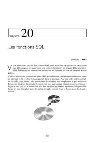 Chapitre

20

Les fonctions SQL
Diﬃculté :
ous connaissez déjà les fonctions en PHP, mais vous allez découvrir dans ce chapitre
que SQL propose lui aussi toute une série de fonctions ! Le langage SQL permet en
eﬀet d’eﬀectuer des calculs directement sur ses données à l’aide de fonctions toutes
prêtes.

V

Celles-ci sont moins nombreuses qu’en PHP mais elles sont spécialement dédiées aux bases
de données et se révèlent très puissantes dans la pratique. Pour reprendre notre exemple
de la table jeux_video, elles permettent de récupérer très simplement le prix moyen de
l’ensemble des jeux, de compter le nombre de jeux que possède chaque personne, d’extraire
le jeu le plus cher ou le moins cher, etc. Les fonctions se révèlent également indispensables
lorsqu’on doit travailler avec des dates en SQL, comme nous le ferons dans le chapitre
suivant.

225

 