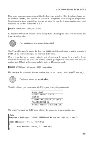 LES FONCTIONS SCALAIRES
Pour vous montrer comment on utilise les fonctions scalaires SQL, je vais me baser sur
la fonction UPPER() qui permet de convertir l’intégralité d’un champ en majuscules.
Supposons que nous souhaitions obtenir les noms de tous les jeux en majuscules ; voici
comment on écrirait la requête SQL :
SELECT UPPER(nom) FROM jeux_video

La fonction UPPER est utilisée sur le champ nom. On récupère ainsi tous les noms des
jeux en majuscules.

Cela modiﬁe-t-il le contenu de la table ?

Non ! La table reste la même. La fonction UPPER modiﬁe seulement la valeur envoyée à
PHP. On ne touche donc pas au contenu de la table.
Cela crée en fait un « champ virtuel » qui n’existe que le temps de la requête. Il est
conseillé de donner un nom à ce champ virtuel qui représente les noms des jeux en
majuscules. Il faut utiliser pour cela le mot-clé AS, comme ceci :
SELECT UPPER(nom) AS nom_maj FROM jeux_video

On récupère les noms des jeux en majuscules via un champ virtuel appelé nom_maj.
Ce champ virtuel est appelé alias.

Voici le tableau que retournera MySQL après la requête précédente :
nom_maj
SUPER MARIO BROS
SONIC
ZELDA : OCARINA OF TIME
MARIO KART 64
SUPER SMASH BROS MELEE
On peut s’en servir en PHP pour aﬃcher les noms des jeux en majuscules :
<?php
$reponse = $bdd->query(’SELECT UPPER(nom) AS nom_maj FROM jeux_video’);
while ($donnees = $reponse->fetch())
{
echo $donnees[’nom_maj’] . ’<br />’;
}

227

 