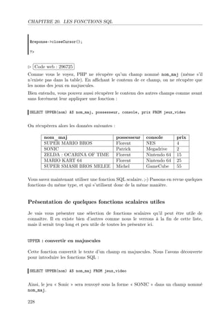 CHAPITRE 20. LES FONCTIONS SQL

$reponse->closeCursor();
?>

£
 
Code web : 296725 ¡
¢
Comme vous le voyez, PHP ne récupère qu’un champ nommé nom_maj (même s’il
n’existe pas dans la table). En aﬃchant le contenu de ce champ, on ne récupère que
les noms des jeux en majuscules.
Bien entendu, vous pouvez aussi récupérer le contenu des autres champs comme avant
sans forcément leur appliquer une fonction :
SELECT UPPER(nom) AS nom_maj, possesseur, console, prix FROM jeux_video

On récupèrera alors les données suivantes :
nom_maj
SUPER MARIO BROS
SONIC
ZELDA : OCARINA OF TIME
MARIO KART 64
SUPER SMASH BROS MELEE

possesseur
Florent
Patrick
Florent
Florent
Michel

console
NES
Megadrive
Nintendo 64
Nintendo 64
GameCube

prix
4
2
15
25
55

Vous savez maintenant utiliser une fonction SQL scalaire. ;-) Passons en revue quelques
fonctions du même type, et qui s’utilisent donc de la même manière.

Présentation de quelques fonctions scalaires utiles
Je vais vous présenter une sélection de fonctions scalaires qu’il peut être utile de
connaître. Il en existe bien d’autres comme nous le verrons à la ﬁn de cette liste,
mais il serait trop long et peu utile de toutes les présenter ici.

UPPER : convertir en majuscules
Cette fonction convertit le texte d’un champ en majuscules. Nous l’avons découverte
pour introduire les fonctions SQL :
SELECT UPPER(nom) AS nom_maj FROM jeux_video

Ainsi, le jeu « Sonic » sera renvoyé sous la forme « SONIC » dans un champ nommé
nom_maj.
228

 