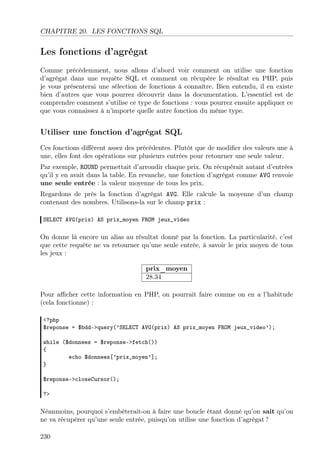 CHAPITRE 20. LES FONCTIONS SQL

Les fonctions d’agrégat
Comme précédemment, nous allons d’abord voir comment on utilise une fonction
d’agrégat dans une requête SQL et comment on récupère le résultat en PHP, puis
je vous présenterai une sélection de fonctions à connaître. Bien entendu, il en existe
bien d’autres que vous pourrez découvrir dans la documentation. L’essentiel est de
comprendre comment s’utilise ce type de fonctions : vous pourrez ensuite appliquer ce
que vous connaissez à n’importe quelle autre fonction du même type.

Utiliser une fonction d’agrégat SQL
Ces fonctions diﬀèrent assez des précédentes. Plutôt que de modiﬁer des valeurs une à
une, elles font des opérations sur plusieurs entrées pour retourner une seule valeur.
Par exemple, ROUND permettait d’arrondir chaque prix. On récupérait autant d’entrées
qu’il y en avait dans la table. En revanche, une fonction d’agrégat comme AVG renvoie
une seule entrée : la valeur moyenne de tous les prix.
Regardons de près la fonction d’agrégat AVG. Elle calcule la moyenne d’un champ
contenant des nombres. Utilisons-la sur le champ prix :
SELECT AVG(prix) AS prix_moyen FROM jeux_video

On donne là encore un alias au résultat donné par la fonction. La particularité, c’est
que cette requête ne va retourner qu’une seule entrée, à savoir le prix moyen de tous
les jeux :
prix_moyen
28.34
Pour aﬃcher cette information en PHP, on pourrait faire comme on en a l’habitude
(cela fonctionne) :
<?php
$reponse = $bdd->query(’SELECT AVG(prix) AS prix_moyen FROM jeux_video’);
while ($donnees = $reponse->fetch())
{
echo $donnees[’prix_moyen’];
}
$reponse->closeCursor();
?>

Néanmoins, pourquoi s’embêterait-on à faire une boucle étant donné qu’on sait qu’on
ne va récupérer qu’une seule entrée, puisqu’on utilise une fonction d’agrégat ?
230

 