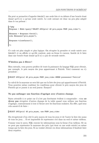 LES FONCTIONS D’AGRÉGAT
On peut se permettre d’appeler fetch() une seule fois et en dehors d’une boucle étant
donné qu’il n’y a qu’une seule entrée. Le code suivant est donc un peu plus adapté
dans le cas présent :
<?php
$reponse = $bdd->query(’SELECT AVG(prix) AS prix_moyen FROM jeux_video’);
$donnees = $reponse->fetch();
echo $donnees[’prix_moyen’];
$reponse->closeCursor();
?>

Ce code est plus simple et plus logique. On récupère la première et seule entrée avec
fetch() et on aﬃche ce qu’elle contient, puis on ferme le curseur. Inutile de le faire
dans une boucle étant donné qu’il n’y a pas de seconde entrée.
N’hésitez pas à ﬁltrer !
Bien entendu, vous pouvez proﬁter de toute la puissance du langage SQL pour obtenir,
par exemple, le prix moyen des jeux appartenant à Patrick. Voici comment on s’y
prendrait :
SELECT AVG(prix) AS prix_moyen FROM jeux_video WHERE possesseur=’Patrick’

Le calcul de la moyenne ne sera fait que sur la liste des jeux qui appartiennent à Patrick.
Vous pourriez même combiner les conditions pour obtenir le prix moyen des jeux de
Patrick qui se jouent à un seul joueur. Essayez !
Ne pas mélanger une fonction d’agrégat avec d’autres champs
Soyez attentifs à ce point car il n’est pas forcément évident à comprendre : vous ne
devez pas récupérer d’autres champs de la table quand vous utilisez une fonction
d’agrégat, contrairement à tout à l’heure avec les fonctions scalaires. En eﬀet, quel sens
cela aurait-il de faire :
SELECT AVG(prix) AS prix_moyen, nom FROM jeux_video

On récupérerait d’un côté le prix moyen de tous les jeux et de l’autre la liste des noms
de tous les jeux. . . Il est impossible de représenter ceci dans un seul et même tableau.
Comme vous le savez, SQL renvoie les informations sous la forme d’un tableau. Or on
ne peut pas représenter la moyenne des prix (qui tient en une seule entrée) en même
temps que la liste des jeux. Si on voulait obtenir ces deux informations il faudrait faire
deux requêtes.
231

 