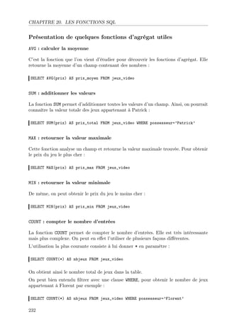 CHAPITRE 20. LES FONCTIONS SQL

Présentation de quelques fonctions d’agrégat utiles
AVG : calculer la moyenne
C’est la fonction que l’on vient d’étudier pour découvrir les fonctions d’agrégat. Elle
retourne la moyenne d’un champ contenant des nombres :
SELECT AVG(prix) AS prix_moyen FROM jeux_video

SUM : additionner les valeurs
La fonction SUM permet d’additionner toutes les valeurs d’un champ. Ainsi, on pourrait
connaître la valeur totale des jeux appartenant à Patrick :
SELECT SUM(prix) AS prix_total FROM jeux_video WHERE possesseur=’Patrick’

MAX : retourner la valeur maximale
Cette fonction analyse un champ et retourne la valeur maximale trouvée. Pour obtenir
le prix du jeu le plus cher :
SELECT MAX(prix) AS prix_max FROM jeux_video

MIN : retourner la valeur minimale
De même, on peut obtenir le prix du jeu le moins cher :
SELECT MIN(prix) AS prix_min FROM jeux_video

COUNT : compter le nombre d’entrées
La fonction COUNT permet de compter le nombre d’entrées. Elle est très intéressante
mais plus complexe. On peut en eﬀet l’utiliser de plusieurs façons diﬀérentes.
L’utilisation la plus courante consiste à lui donner * en paramètre :
SELECT COUNT(*) AS nbjeux FROM jeux_video

On obtient ainsi le nombre total de jeux dans la table.
On peut bien entendu ﬁltrer avec une clause WHERE, pour obtenir le nombre de jeux
appartenant à Florent par exemple :
SELECT COUNT(*) AS nbjeux FROM jeux_video WHERE possesseur=’Florent’

232

 