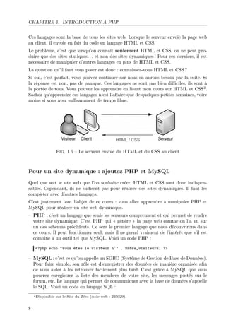 CHAPITRE 1. INTRODUCTION À PHP
Ces langages sont la base de tous les sites web. Lorsque le serveur envoie la page web
au client, il envoie en fait du code en langage HTML et CSS.
Le problème, c’est que lorsqu’on connaît seulement HTML et CSS, on ne peut produire que des sites statiques. . . et non des sites dynamiques ! Pour ces derniers, il est
nécessaire de manipuler d’autres langages en plus de HTML et CSS.
La question qu’il faut vous poser est donc : connaissez-vous HTML et CSS ?
Si oui, c’est parfait, vous pouvez continuer car nous en aurons besoin par la suite. Si
la réponse est non, pas de panique. Ces langages ne sont pas bien diﬃciles, ils sont à
la portée de tous. Vous pouvez les apprendre en lisant mon cours sur HTML et CSS2 .
Sachez qu’apprendre ces langages n’est l’aﬀaire que de quelques petites semaines, voire
moins si vous avez suﬃsamment de temps libre.

Fig. 1.6 – Le serveur envoie du HTML et du CSS au client

Pour un site dynamique : ajoutez PHP et MySQL
Quel que soit le site web que l’on souhaite créer, HTML et CSS sont donc indispensables. Cependant, ils ne suﬃsent pas pour réaliser des sites dynamiques. Il faut les
compléter avec d’autres langages.
C’est justement tout l’objet de ce cours : vous allez apprendre à manipuler PHP et
MySQL pour réaliser un site web dynamique.
– PHP : c’est un langage que seuls les serveurs comprennent et qui permet de rendre
votre site dynamique. C’est PHP qui « génère » la page web comme on l’a vu sur
un des schémas précédents. Ce sera le premier langage que nous découvrirons dans
ce cours. Il peut fonctionner seul, mais il ne prend vraiment de l’intérêt que s’il est
combiné à un outil tel que MySQL. Voici un code PHP :
<?php echo "Vous êtes le visiteur n˚" . $nbre_visiteurs; ?>

– MySQL : c’est ce qu’on appelle un SGBD (Système de Gestion de Base de Données).
Pour faire simple, son rôle est d’enregistrer des données de manière organisée aﬁn
de vous aider à les retrouver facilement plus tard. C’est grâce à MySQL que vous
pourrez enregistrer la liste des membres de votre site, les messages postés sur le
forum, etc. Le langage qui permet de communiquer avec la base de données s’appelle
le SQL. Voici un code en langage SQL :
2 Disponible

8

sur le Site du Zéro (code web : 235029).

 