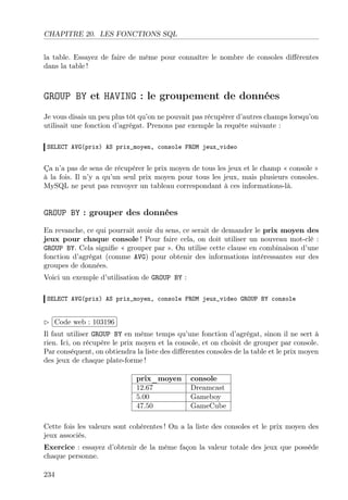CHAPITRE 20. LES FONCTIONS SQL
la table. Essayez de faire de même pour connaître le nombre de consoles diﬀérentes
dans la table !

GROUP BY et HAVING : le groupement de données
Je vous disais un peu plus tôt qu’on ne pouvait pas récupérer d’autres champs lorsqu’on
utilisait une fonction d’agrégat. Prenons par exemple la requête suivante :
SELECT AVG(prix) AS prix_moyen, console FROM jeux_video

Ça n’a pas de sens de récupérer le prix moyen de tous les jeux et le champ « console »
à la fois. Il n’y a qu’un seul prix moyen pour tous les jeux, mais plusieurs consoles.
MySQL ne peut pas renvoyer un tableau correspondant à ces informations-là.

GROUP BY : grouper des données
En revanche, ce qui pourrait avoir du sens, ce serait de demander le prix moyen des
jeux pour chaque console ! Pour faire cela, on doit utiliser un nouveau mot-clé :
GROUP BY. Cela signiﬁe « grouper par ». On utilise cette clause en combinaison d’une
fonction d’agrégat (comme AVG) pour obtenir des informations intéressantes sur des
groupes de données.
Voici un exemple d’utilisation de GROUP BY :
SELECT AVG(prix) AS prix_moyen, console FROM jeux_video GROUP BY console

 
£
Code web : 103196 ¡
¢
Il faut utiliser GROUP BY en même temps qu’une fonction d’agrégat, sinon il ne sert à
rien. Ici, on récupère le prix moyen et la console, et on choisit de grouper par console.
Par conséquent, on obtiendra la liste des diﬀérentes consoles de la table et le prix moyen
des jeux de chaque plate-forme !
prix_moyen
12.67
5.00
47.50

console
Dreamcast
Gameboy
GameCube

Cette fois les valeurs sont cohérentes ! On a la liste des consoles et le prix moyen des
jeux associés.
Exercice : essayez d’obtenir de la même façon la valeur totale des jeux que possède
chaque personne.
234

 