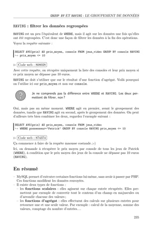 GROUP BY ET HAVING : LE GROUPEMENT DE DONNÉES

HAVING : ﬁltrer les données regroupées
HAVING est un peu l’équivalent de WHERE, mais il agit sur les données une fois qu’elles
ont été regroupées. C’est donc une façon de ﬁltrer les données à la ﬁn des opérations.
Voyez la requête suivante :
SELECT AVG(prix) AS prix_moyen, console FROM jeux_video GROUP BY console HAVING
→ prix_moyen <= 10

£
 
¢Code web : 808028 ¡
Avec cette requête, on récupère uniquement la liste des consoles et leur prix moyen si
ce prix moyen ne dépasse pas 10 euros.
HAVING ne doit s’utiliser que sur le résultat d’une fonction d’agrégat. Voilà pourquoi
on l’utilise ici sur prix_moyen et non sur console.
Je ne comprends pas la diﬀérence entre WHERE et HAVING. Les deux permettent de ﬁltrer, non ?
Oui, mais pas au même moment. WHERE agit en premier, avant le groupement des
données, tandis que HAVING agit en second, après le groupement des données. On peut
d’ailleurs très bien combiner les deux, regardez l’exemple suivant :
SELECT AVG(prix) AS prix_moyen, console FROM jeux_video
→ WHERE possesseur=’Patrick’ GROUP BY console HAVING prix_moyen <= 10

£
 
Code web : 874374 ¡
¢
Ça commence à faire de la requête maousse costaude. ;-)
Ici, on demande à récupérer le prix moyen par console de tous les jeux de Patrick
(WHERE), à condition que le prix moyen des jeux de la console ne dépasse pas 10 euros
(HAVING).

En résumé
– MySQL permet d’exécuter certaines fonctions lui-même, sans avoir à passer par PHP.
Ces fonctions modiﬁent les données renvoyées.
– Il existe deux types de fonctions :
– les fonctions scalaires : elles agissent sur chaque entrée récupérée. Elles permettent par exemple de convertir tout le contenu d’un champ en majuscules ou
d’arrondir chacune des valeurs ;
– les fonctions d’agrégat : elles eﬀectuent des calculs sur plusieurs entrées pour
retourner une et une seule valeur. Par exemple : calcul de la moyenne, somme des
valeurs, comptage du nombre d’entrées. . .
235

 