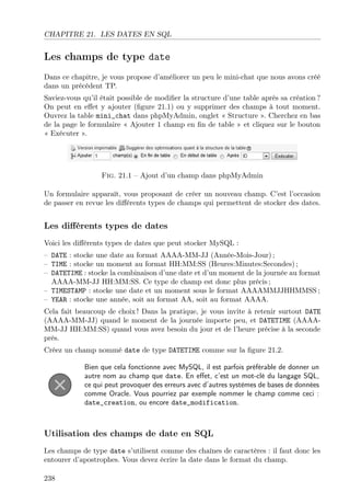 CHAPITRE 21. LES DATES EN SQL

Les champs de type date
Dans ce chapitre, je vous propose d’améliorer un peu le mini-chat que nous avons créé
dans un précédent TP.
Saviez-vous qu’il était possible de modiﬁer la structure d’une table après sa création ?
On peut en eﬀet y ajouter (ﬁgure 21.1) ou y supprimer des champs à tout moment.
Ouvrez la table mini_chat dans phpMyAdmin, onglet « Structure ». Cherchez en bas
de la page le formulaire « Ajouter 1 champ en ﬁn de table » et cliquez sur le bouton
« Exécuter ».

Fig. 21.1 – Ajout d’un champ dans phpMyAdmin
Un formulaire apparaît, vous proposant de créer un nouveau champ. C’est l’occasion
de passer en revue les diﬀérents types de champs qui permettent de stocker des dates.

Les diﬀérents types de dates
Voici les diﬀérents types de dates que peut stocker MySQL :
– DATE : stocke une date au format AAAA-MM-JJ (Année-Mois-Jour) ;
– TIME : stocke un moment au format HH:MM:SS (Heures:Minutes:Secondes) ;
– DATETIME : stocke la combinaison d’une date et d’un moment de la journée au format
AAAA-MM-JJ HH:MM:SS. Ce type de champ est donc plus précis ;
– TIMESTAMP : stocke une date et un moment sous le format AAAAMMJJHHMMSS ;
– YEAR : stocke une année, soit au format AA, soit au format AAAA.
Cela fait beaucoup de choix ! Dans la pratique, je vous invite à retenir surtout DATE
(AAAA-MM-JJ) quand le moment de la journée importe peu, et DATETIME (AAAAMM-JJ HH:MM:SS) quand vous avez besoin du jour et de l’heure précise à la seconde
près.
Créez un champ nommé date de type DATETIME comme sur la ﬁgure 21.2.
Bien que cela fonctionne avec MySQL, il est parfois préférable de donner un
autre nom au champ que date. En eﬀet, c’est un mot-clé du langage SQL,
ce qui peut provoquer des erreurs avec d’autres systèmes de bases de données
comme Oracle. Vous pourriez par exemple nommer le champ comme ceci :
date_creation, ou encore date_modification.

Utilisation des champs de date en SQL
Les champs de type date s’utilisent comme des chaînes de caractères : il faut donc les
entourer d’apostrophes. Vous devez écrire la date dans le format du champ.
238

 
