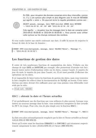 CHAPITRE 21. LES DATES EN SQL
En SQL, pour récupérer des données comprises entre deux intervalles, comme
ici, il y a une syntaxe plus simple et plus élégante avec le mot-clé BETWEEN
qui signiﬁe « entre ». On pourrait écrire la requête précédente comme ceci :
SELECT pseudo, message, date FROM minichat WHERE date BETWEEN
→’2010-04-02 00 :00 :00’ AND ’2010-04-18 00 :00 :00’

Cela signiﬁe : « récupérer tous les messages dont la date est comprise entre
2010-04-02 00:00:00 et 2010-04-18 00:00:00 ». Vous pouvez aussi utiliser
cette syntaxe sur les champs contenant des nombres.
Si vous voulez insérer une entrée contenant une date, il suﬃt là encore de respecter le
format de date de la base de données :
INSERT INTO minichat(pseudo, message, date) VALUES(’Mateo’, ’Message !’,
→ ’2010-04-02 16:32:22’)

Les fonctions de gestion des dates
Il existe de très nombreuses fonctions de manipulation des dates. Utilisées sur des
champs de type DATE ou DATETIME par exemple, elles permettent d’extraire très facilement toutes sortes d’informations utiles sur les dates, comme l’année, le numéro du
jour du mois, le numéro du jour dans l’année, etc. Il est aussi possible d’eﬀectuer des
opérations sur les dates.
Il est impossible de lister toutes les fonctions de gestion des dates, mais vous trouverez
la liste complète de celles-ci dans la documentation de MySQL au besoin. Cette introduction aux dates devrait être suﬃsante pour que vous puissiez vous débrouiller tout
seuls par la suite.
£
 
Code web : 835456 ¡
¢

NOW() : obtenir la date et l’heure actuelles
C’est probablement une des fonctions que vous utiliserez le plus souvent. Lorsque vous
insérez un nouveau message dans la base, vous souhaiterez enregistrer la date actuelle
les 99 % du temps. Pour cela, rien de plus simple avec la fonction NOW() :
INSERT INTO minichat(pseudo, message, date) VALUES(’Mateo’, ’Message !’, NOW())

La date sera alors automatiquement remplacée par la date et l’heure actuelles au format
AAAA-MM-JJ HH:MM:SS.
Notez qu’il existe aussi les fonctions CURDATE() et CURTIME() qui retournent respectivement uniquement la date (AAAA-MM-JJ) et l’heure (HH:MM:SS).
240

 