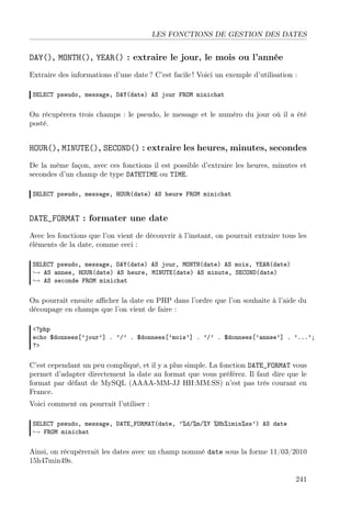 LES FONCTIONS DE GESTION DES DATES

DAY(), MONTH(), YEAR() : extraire le jour, le mois ou l’année
Extraire des informations d’une date ? C’est facile ! Voici un exemple d’utilisation :
SELECT pseudo, message, DAY(date) AS jour FROM minichat

On récupèrera trois champs : le pseudo, le message et le numéro du jour où il a été
posté.

HOUR(), MINUTE(), SECOND() : extraire les heures, minutes, secondes
De la même façon, avec ces fonctions il est possible d’extraire les heures, minutes et
secondes d’un champ de type DATETIME ou TIME.
SELECT pseudo, message, HOUR(date) AS heure FROM minichat

DATE_FORMAT : formater une date
Avec les fonctions que l’on vient de découvrir à l’instant, on pourrait extraire tous les
éléments de la date, comme ceci :
SELECT pseudo, message, DAY(date) AS jour, MONTH(date) AS mois, YEAR(date)
→ AS annee, HOUR(date) AS heure, MINUTE(date) AS minute, SECOND(date)
→ AS seconde FROM minichat

On pourrait ensuite aﬃcher la date en PHP dans l’ordre que l’on souhaite à l’aide du
découpage en champs que l’on vient de faire :
<?php
echo $donnees[’jour’] . ’/’ . $donnees[’mois’] . ’/’ . $donnees[’annee’] . ’...’;
?>

C’est cependant un peu compliqué, et il y a plus simple. La fonction DATE_FORMAT vous
permet d’adapter directement la date au format que vous préférez. Il faut dire que le
format par défaut de MySQL (AAAA-MM-JJ HH:MM:SS) n’est pas très courant en
France.
Voici comment on pourrait l’utiliser :
SELECT pseudo, message, DATE_FORMAT(date, ’%d/%m/%Y %Hh%imin%ss’) AS date
→ FROM minichat

Ainsi, on récupèrerait les dates avec un champ nommé date sous la forme 11/03/2010
15h47min49s.
241

 