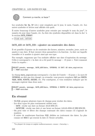 CHAPITRE 21. LES DATES EN SQL

Comment ça marche, ce bazar ?

Les symboles %d, %m, %Y (etc.) sont remplacés par le jour, le mois, l’année, etc. Les
autres symboles et lettres sont aﬃchés tels quels.
Il existe beaucoup d’autres symboles pour extraire par exemple le nom du jour2 , le
numéro du jour dans l’année, etc. La liste des symboles disponibles est dans la doc’ à
la section DATE_FORMAT.
£
 
¢Code web : 347134 ¡

DATE_ADD et DATE_SUB : ajouter ou soustraire des dates
Il est possible d’ajouter ou de soustraire des heures, minutes, secondes, jours, mois ou
années à une date. Il faut envoyer deux paramètres à la fonction : la date sur laquelle
travailler et le nombre à ajouter ainsi que son type.
Par exemple, supposons que l’on souhaite aﬃcher une date d’expiration du message.
Celle-ci correspond à « la date où a été posté le message + 15 jours ». Voici comment
écrire la requête :
SELECT pseudo, message, DATE_ADD(date, INTERVAL 15 DAY) AS date_expiration
→ FROM minichat

Le champ date_expiration correspond à « la date de l’entrée + 15 jours ». Le mot-clé
INTERVAL ne doit pas être changé ; en revanche, vous pouvez remplacer DAY par MONTH,
YEAR, HOUR, MINUTE, SECOND, etc. Par conséquent, si vous souhaitez indiquer que les
messages expirent dans deux mois :
SELECT pseudo, message, DATE_ADD(date, INTERVAL 2 MONTH) AS date_expiration
→ FROM minichat

En résumé
– MySQL propose plusieurs types de champs pour stocker des dates.
– Les deux types les plus couramment utilisés sont :
– DATE : stocke une date au format AAA-MM-JJ ;
– DATETIME : stocke une date et une heure au format AAAA-MM-JJ HH:MM:SS.
– On peut trier et ﬁltrer des champs contenant des dates comme s’il s’agissait de
nombres.
– Il existe de nombreuses fonctions SQL dédiées au traitement des dates. La plus
connue est NOW() qui renvoie la date et l’heure actuelles.
2 La

242

plupart du temps en anglais malheureusement, comme « Saturday ».

 