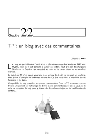 Chapitre

22

TP : un blog avec des commentaires
Diﬃculté :
e blog est probablement l’application la plus courante que l’on réalise en PHP avec
MySQL. Bien qu’il soit conseillé d’utiliser un système tout prêt (en téléchargeant
Wordpress ou Dotclear, par exemple), en créer un de toutes pièces est un excellent
exercice.

L

Le but de ce TP n’est pas de vous faire créer un blog de A à Z, car ce serait un peu long,
mais plutôt d’appliquer les dernières notions de SQL que vous venez d’apprendre sur les
fonctions et les dates.
Chaque billet du blog possèdera ses propres commentaires. Dans ce TP, nous nous concentrerons uniquement sur l’aﬃchage des billets et des commentaires ; ce sera à vous par la
suite de compléter le blog pour y insérer des formulaires d’ajout et de modiﬁcation du
contenu.

243

 