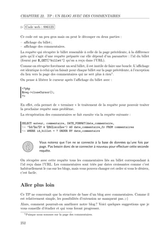 CHAPITRE 22. TP : UN BLOG AVEC DES COMMENTAIRES
£
 
Code web : 886123 ¡
¢
Ce code est un peu gros mais on peut le découper en deux parties :
– aﬃchage du billet ;
– aﬃchage des commentaires.
La requête qui récupère le billet ressemble à celle de la page précédente, à la diﬀérence
près qu’il s’agit d’une requête préparée car elle dépend d’un paramètre : l’id du billet
(fourni par $_GET[’billet’] qu’on a reçu dans l’URL).
Comme on récupère forcément un seul billet, il est inutile de faire une boucle. L’aﬃchage
est identique à celui qu’on faisait pour chaque billet sur la page précédente, à l’exception
du lien vers la page des commentaires qui ne sert plus à rien1 .
On pense à libérer le curseur après l’aﬃchage du billet avec :
<?php
$req->closeCursor();
?>

En eﬀet, cela permet de « terminer » le traitement de la requête pour pouvoir traiter
la prochaine requête sans problème.
La récupération des commentaires se fait ensuite via la requête suivante :
SELECT auteur, commentaire, DATE_FORMAT(date_commentaire,
→ ’%d/%m/%Y à %Hh%imin%ss’) AS date_commentaire_fr FROM commentaires
→ WHERE id_billet = ? ORDER BY date_commentaire

Vous noterez que l’on ne se connecte à la base de données qu’une fois par
page. Pas besoin donc de se connecter à nouveau pour eﬀectuer cette seconde
requête.
On récupère avec cette requête tous les commentaires liés au billet correspondant à
l’id reçu dans l’URL. Les commentaires sont triés par dates croissantes comme c’est
habituellement le cas sur les blogs, mais vous pouvez changer cet ordre si vous le désirez,
c’est facile.

Aller plus loin
Ce TP ne concernait que la structure de base d’un blog avec commentaires. Comme il
est relativement simple, les possibilités d’extension ne manquent pas. ;-)
Alors, comment pourrait-on améliorer notre blog ? Voici quelques suggestions que je
vous conseille d’étudier et qui vous feront progresser.
1 Puisque

252

nous sommes sur la page des commentaires.

 