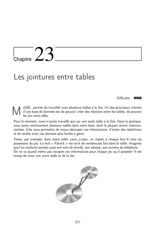 Chapitre

23

Les jointures entre tables
Diﬃculté :

M

ySQL permet de travailler avec plusieurs tables à la fois. Un des principaux intérêts
d’une base de données est de pouvoir créer des relations entre les tables, de pouvoir
les lier entre elles.

Pour le moment, nous n’avons travaillé que sur une seule table à la fois. Dans la pratique,
vous aurez certainement plusieurs tables dans votre base, dont la plupart seront interconnectées. Cela vous permettra de mieux découper vos informations, d’éviter des répétitions
et de rendre ainsi vos données plus faciles à gérer.
Tenez, par exemple, dans notre table jeux_video, on répète à chaque fois le nom du
possesseur du jeu. Le mot « Patrick » est écrit de nombreuses fois dans la table. Imaginez
que l’on souhaite stocker aussi son nom de famille, son adresse, son numéro de téléphone. . .
On ne va quand même pas recopier ces informations pour chaque jeu qu’il possède ! Il est
temps de créer une autre table et de la lier.

257

 