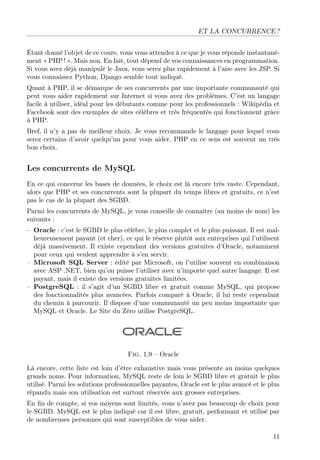 ET LA CONCURRENCE ?
Étant donné l’objet de ce cours, vous vous attendez à ce que je vous réponde instantanément « PHP ! ». Mais non. En fait, tout dépend de vos connaissances en programmation.
Si vous avez déjà manipulé le Java, vous serez plus rapidement à l’aise avec les JSP. Si
vous connaissez Python, Django semble tout indiqué.
Quant à PHP, il se démarque de ses concurrents par une importante communauté qui
peut vous aider rapidement sur Internet si vous avez des problèmes. C’est un langage
facile à utiliser, idéal pour les débutants comme pour les professionnels : Wikipédia et
Facebook sont des exemples de sites célèbres et très fréquentés qui fonctionnent grâce
à PHP.
Bref, il n’y a pas de meilleur choix. Je vous recommande le langage pour lequel vous
serez certains d’avoir quelqu’un pour vous aider. PHP en ce sens est souvent un très
bon choix.

Les concurrents de MySQL
En ce qui concerne les bases de données, le choix est là encore très vaste. Cependant,
alors que PHP et ses concurrents sont la plupart du temps libres et gratuits, ce n’est
pas le cas de la plupart des SGBD.
Parmi les concurrents de MySQL, je vous conseille de connaître (au moins de nom) les
suivants :
– Oracle : c’est le SGBD le plus célèbre, le plus complet et le plus puissant. Il est malheureusement payant (et cher), ce qui le réserve plutôt aux entreprises qui l’utilisent
déjà massivement. Il existe cependant des versions gratuites d’Oracle, notamment
pour ceux qui veulent apprendre à s’en servir.
– Microsoft SQL Server : édité par Microsoft, on l’utilise souvent en combinaison
avec ASP .NET, bien qu’on puisse l’utiliser avec n’importe quel autre langage. Il est
payant, mais il existe des versions gratuites limitées.
– PostgreSQL : il s’agit d’un SGBD libre et gratuit comme MySQL, qui propose
des fonctionnalités plus avancées. Parfois comparé à Oracle, il lui reste cependant
du chemin à parcourir. Il dispose d’une communauté un peu moins importante que
MySQL et Oracle. Le Site du Zéro utilise PostgreSQL.

Fig. 1.9 – Oracle
Là encore, cette liste est loin d’être exhaustive mais vous présente au moins quelques
grands noms. Pour information, MySQL reste de loin le SGBD libre et gratuit le plus
utilisé. Parmi les solutions professionnelles payantes, Oracle est le plus avancé et le plus
répandu mais son utilisation est surtout réservée aux grosses entreprises.
En ﬁn de compte, si vos moyens sont limités, vous n’avez pas beaucoup de choix pour
le SGBD. MySQL est le plus indiqué car il est libre, gratuit, performant et utilisé par
de nombreuses personnes qui sont susceptibles de vous aider.
11

 