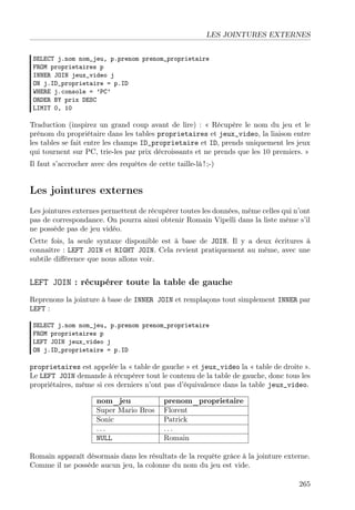 LES JOINTURES EXTERNES
SELECT j.nom nom_jeu, p.prenom prenom_proprietaire
FROM proprietaires p
INNER JOIN jeux_video j
ON j.ID_proprietaire = p.ID
WHERE j.console = ’PC’
ORDER BY prix DESC
LIMIT 0, 10

Traduction (inspirez un grand coup avant de lire) : « Récupère le nom du jeu et le
prénom du propriétaire dans les tables proprietaires et jeux_video, la liaison entre
les tables se fait entre les champs ID_proprietaire et ID, prends uniquement les jeux
qui tournent sur PC, trie-les par prix décroissants et ne prends que les 10 premiers. »
Il faut s’accrocher avec des requêtes de cette taille-là ! ;-)

Les jointures externes
Les jointures externes permettent de récupérer toutes les données, même celles qui n’ont
pas de correspondance. On pourra ainsi obtenir Romain Vipelli dans la liste même s’il
ne possède pas de jeu vidéo.
Cette fois, la seule syntaxe disponible est à base de JOIN. Il y a deux écritures à
connaître : LEFT JOIN et RIGHT JOIN. Cela revient pratiquement au même, avec une
subtile diﬀérence que nous allons voir.

LEFT JOIN : récupérer toute la table de gauche
Reprenons la jointure à base de INNER JOIN et remplaçons tout simplement INNER par
LEFT :
SELECT j.nom nom_jeu, p.prenom prenom_proprietaire
FROM proprietaires p
LEFT JOIN jeux_video j
ON j.ID_proprietaire = p.ID

proprietaires est appelée la « table de gauche » et jeux_video la « table de droite ».
Le LEFT JOIN demande à récupérer tout le contenu de la table de gauche, donc tous les
propriétaires, même si ces derniers n’ont pas d’équivalence dans la table jeux_video.
nom_jeu
Super Mario Bros
Sonic
...
NULL

prenom_proprietaire
Florent
Patrick
...
Romain

Romain apparaît désormais dans les résultats de la requête grâce à la jointure externe.
Comme il ne possède aucun jeu, la colonne du nom du jeu est vide.
265

 