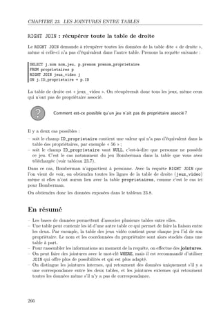 CHAPITRE 23. LES JOINTURES ENTRE TABLES

RIGHT JOIN : récupérer toute la table de droite
Le RIGHT JOIN demande à récupérer toutes les données de la table dite « de droite »,
même si celle-ci n’a pas d’équivalent dans l’autre table. Prenons la requête suivante :
SELECT j.nom nom_jeu, p.prenom prenom_proprietaire
FROM proprietaires p
RIGHT JOIN jeux_video j
ON j.ID_proprietaire = p.ID

La table de droite est « jeux_video ». On récupèrerait donc tous les jeux, même ceux
qui n’ont pas de propriétaire associé.
Comment est-ce possible qu’un jeu n’ait pas de propriétaire associé ?

Il y a deux cas possibles :
– soit le champ ID_proprietaire contient une valeur qui n’a pas d’équivalent dans la
table des propriétaires, par exemple « 56 » ;
– soit le champ ID_proprietaire vaut NULL, c’est-à-dire que personne ne possède
ce jeu. C’est le cas notamment du jeu Bomberman dans la table que vous avez
téléchargée (voir tableau 23.7).
Dans ce cas, Bomberman n’appartient à personne. Avec la requête RIGHT JOIN que
l’on vient de voir, on obtiendra toutes les lignes de la table de droite (jeux_video)
même si elles n’ont aucun lien avec la table proprietaires, comme c’est le cas ici
pour Bomberman.
On obtiendra donc les données exposées dans le tableau 23.8.

En résumé
– Les bases de données permettent d’associer plusieurs tables entre elles.
– Une table peut contenir les id d’une autre table ce qui permet de faire la liaison entre
les deux. Par exemple, la table des jeux vidéo contient pour chaque jeu l’id de son
propriétaire. Le nom et les coordonnées du propriétaire sont alors stockés dans une
table à part.
– Pour rassembler les informations au moment de la requête, on eﬀectue des jointures.
– On peut faire des jointures avec le mot-clé WHERE, mais il est recommandé d’utiliser
JOIN qui oﬀre plus de possibilités et qui est plus adapté.
– On distingue les jointures internes, qui retournent des données uniquement s’il y a
une correspondance entre les deux tables, et les jointures externes qui retournent
toutes les données même s’il n’y a pas de correspondance.

266

 