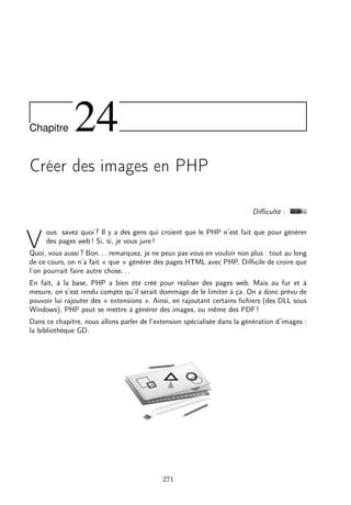 Chapitre

24

Créer des images en PHP
Diﬃculté :

V

ous savez quoi ? Il y a des gens qui croient que le PHP n’est fait que pour générer
des pages web ! Si, si, je vous jure !

Quoi, vous aussi ? Bon. . . remarquez, je ne peux pas vous en vouloir non plus : tout au long
de ce cours, on n’a fait « que » générer des pages HTML avec PHP. Diﬃcile de croire que
l’on pourrait faire autre chose. . .
En fait, à la base, PHP a bien été créé pour réaliser des pages web. Mais au fur et à
mesure, on s’est rendu compte qu’il serait dommage de le limiter à ça. On a donc prévu de
pouvoir lui rajouter des « extensions ». Ainsi, en rajoutant certains ﬁchiers (des DLL sous
Windows), PHP peut se mettre à générer des images, ou même des PDF !
Dans ce chapitre, nous allons parler de l’extension spécialisée dans la génération d’images :
la bibliothèque GD.

271

 