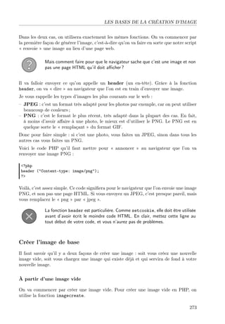 LES BASES DE LA CRÉATION D’IMAGE
Dans les deux cas, on utilisera exactement les mêmes fonctions. On va commencer par
la première façon de générer l’image, c’est-à-dire qu’on va faire en sorte que notre script
« renvoie » une image au lieu d’une page web.
Mais comment faire pour que le navigateur sache que c’est une image et non
pas une page HTML qu’il doit aﬃcher ?
Il va falloir envoyer ce qu’on appelle un header (un en-tête). Grâce à la fonction
header, on va « dire » au navigateur que l’on est en train d’envoyer une image.
Je vous rappelle les types d’images les plus courants sur le web :
– JPEG : c’est un format très adapté pour les photos par exemple, car on peut utiliser
beaucoup de couleurs ;
– PNG : c’est le format le plus récent, très adapté dans la plupart des cas. En fait,
à moins d’avoir aﬀaire à une photo, le mieux est d’utiliser le PNG. Le PNG est en
quelque sorte le « remplaçant » du format GIF.
Donc pour faire simple : si c’est une photo, vous faites un JPEG, sinon dans tous les
autres cas vous faites un PNG.
Voici le code PHP qu’il faut mettre pour « annoncer » au navigateur que l’on va
renvoyer une image PNG :
<?php
header ("Content-type: image/png");
?>

Voilà, c’est assez simple. Ce code signiﬁera pour le navigateur que l’on envoie une image
PNG, et non pas une page HTML. Si vous envoyez un JPEG, c’est presque pareil, mais
vous remplacez le « png » par « jpeg ».
La fonction header est particulière. Comme setcookie, elle doit être utilisée
avant d’avoir écrit le moindre code HTML. En clair, mettez cette ligne au
tout début de votre code, et vous n’aurez pas de problèmes.

Créer l’image de base
Il faut savoir qu’il y a deux façons de créer une image : soit vous créez une nouvelle
image vide, soit vous chargez une image qui existe déjà et qui servira de fond à votre
nouvelle image.
À partir d’une image vide
On va commencer par créer une image vide. Pour créer une image vide en PHP, on
utilise la fonction imagecreate.
273

 