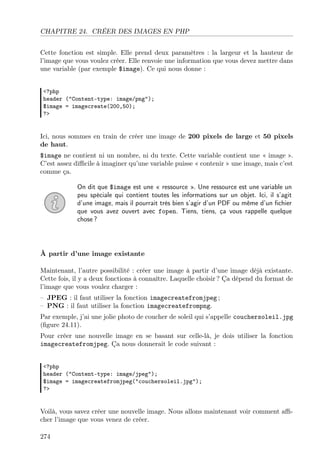 CHAPITRE 24. CRÉER DES IMAGES EN PHP
Cette fonction est simple. Elle prend deux paramètres : la largeur et la hauteur de
l’image que vous voulez créer. Elle renvoie une information que vous devez mettre dans
une variable (par exemple $image). Ce qui nous donne :
<?php
header ("Content-type: image/png");
$image = imagecreate(200,50);
?>

Ici, nous sommes en train de créer une image de 200 pixels de large et 50 pixels
de haut.
$image ne contient ni un nombre, ni du texte. Cette variable contient une « image ».
C’est assez diﬃcile à imaginer qu’une variable puisse « contenir » une image, mais c’est
comme ça.
On dit que $image est une « ressource ». Une ressource est une variable un
peu spéciale qui contient toutes les informations sur un objet. Ici, il s’agit
d’une image, mais il pourrait très bien s’agir d’un PDF ou même d’un ﬁchier
que vous avez ouvert avec fopen. Tiens, tiens, ça vous rappelle quelque
chose ?

À partir d’une image existante
Maintenant, l’autre possibilité : créer une image à partir d’une image déjà existante.
Cette fois, il y a deux fonctions à connaître. Laquelle choisir ? Ça dépend du format de
l’image que vous voulez charger :
– JPEG : il faut utiliser la fonction imagecreatefromjpeg ;
– PNG : il faut utiliser la fonction imagecreatefrompng.
Par exemple, j’ai une jolie photo de coucher de soleil qui s’appelle couchersoleil.jpg
(ﬁgure 24.11).
Pour créer une nouvelle image en se basant sur celle-là, je dois utiliser la fonction
imagecreatefromjpeg. Ça nous donnerait le code suivant :
<?php
header ("Content-type: image/jpeg");
$image = imagecreatefromjpeg("couchersoleil.jpg");
?>

Voilà, vous savez créer une nouvelle image. Nous allons maintenant voir comment aﬃcher l’image que vous venez de créer.
274

 