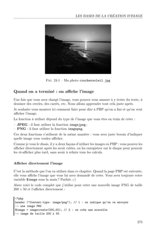 LES BASES DE LA CRÉATION D’IMAGE

Fig. 24.1 – Ma photo couchersoleil.jpg

Quand on a terminé : on aﬃche l’image
Une fois que vous avez chargé l’image, vous pouvez vous amuser à y écrire du texte, à
dessiner des cercles, des carrés, etc. Nous allons apprendre tout cela juste après.
Je souhaite vous montrer ici comment faire pour dire à PHP qu’on a ﬁni et qu’on veut
aﬃcher l’image.
La fonction à utiliser dépend du type de l’image que vous êtes en train de créer :
– JPEG : il faut utiliser la fonction imagejpeg ;
– PNG : il faut utiliser la fonction imagepng.
Ces deux fonctions s’utilisent de la même manière : vous avez juste besoin d’indiquer
quelle image vous voulez aﬃcher.
Comme je vous le disais, il y a deux façons d’utiliser les images en PHP : vous pouvez les
aﬃcher directement après les avoir créées, ou les enregistrer sur le disque pour pouvoir
les ré-aﬃcher plus tard, sans avoir à refaire tous les calculs.
Aﬃcher directement l’image
C’est la méthode que l’on va utiliser dans ce chapitre. Quand la page PHP est exécutée,
elle vous aﬃche l’image que vous lui avez demandé de créer. Vous avez toujours votre
variable $image sous la main ? Parfait. ;-)
Alors voici le code complet que j’utilise pour créer une nouvelle image PNG de taille
200 × 50 et l’aﬃcher directement :
<?php
header ("Content-type: image/png"); // 1 : on indique qu’on va envoyer
→ une image PNG
$image = imagecreate(200,50); // 2 : on crée une nouvelle
→ image de taille 200 x 50

275

 