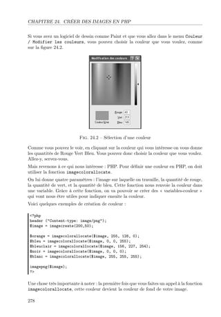 CHAPITRE 24. CRÉER DES IMAGES EN PHP
Si vous avez un logiciel de dessin comme Paint et que vous allez dans le menu Couleur
/ Modifier les couleurs, vous pouvez choisir la couleur que vous voulez, comme
sur la ﬁgure 24.2.

Fig. 24.2 – Sélection d’une couleur
Comme vous pouvez le voir, en cliquant sur la couleur qui vous intéresse on vous donne
les quantités de Rouge Vert Bleu. Vous pouvez donc choisir la couleur que vous voulez.
Allez-y, servez-vous.
Mais revenons à ce qui nous intéresse : PHP. Pour déﬁnir une couleur en PHP, on doit
utiliser la fonction imagecolorallocate.
On lui donne quatre paramètres : l’image sur laquelle on travaille, la quantité de rouge,
la quantité de vert, et la quantité de bleu. Cette fonction nous renvoie la couleur dans
une variable. Grâce à cette fonction, on va pouvoir se créer des « variables-couleur »
qui vont nous être utiles pour indiquer ensuite la couleur.
Voici quelques exemples de création de couleur :
<?php
header ("Content-type: image/png");
$image = imagecreate(200,50);
$orange = imagecolorallocate($image, 255, 128, 0);
$bleu = imagecolorallocate($image, 0, 0, 255);
$bleuclair = imagecolorallocate($image, 156, 227, 254);
$noir = imagecolorallocate($image, 0, 0, 0);
$blanc = imagecolorallocate($image, 255, 255, 255);
imagepng($image);
?>

Une chose très importante à noter : la première fois que vous faites un appel à la fonction
imagecolorallocate, cette couleur devient la couleur de fond de votre image.
278

 