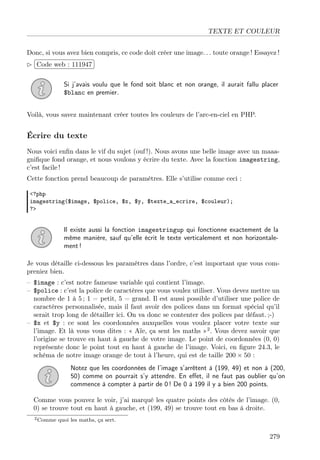 TEXTE ET COULEUR
Donc, si vous avez bien compris, ce code doit créer une image. . . toute orange ! Essayez !
£
 
¢Code web : 111947 ¡
Si j’avais voulu que le fond soit blanc et non orange, il aurait fallu placer
$blanc en premier.
Voilà, vous savez maintenant créer toutes les couleurs de l’arc-en-ciel en PHP.

Écrire du texte
Nous voici enﬁn dans le vif du sujet (ouf !). Nous avons une belle image avec un maaagniﬁque fond orange, et nous voulons y écrire du texte. Avec la fonction imagestring,
c’est facile !
Cette fonction prend beaucoup de paramètres. Elle s’utilise comme ceci :
<?php
imagestring($image, $police, $x, $y, $texte_a_ecrire, $couleur);
?>

Il existe aussi la fonction imagestringup qui fonctionne exactement de la
même manière, sauf qu’elle écrit le texte verticalement et non horizontalement !
Je vous détaille ci-dessous les paramètres dans l’ordre, c’est important que vous compreniez bien.
– $image : c’est notre fameuse variable qui contient l’image.
– $police : c’est la police de caractères que vous voulez utiliser. Vous devez mettre un
nombre de 1 à 5 ; 1 = petit, 5 = grand. Il est aussi possible d’utiliser une police de
caractères personnalisée, mais il faut avoir des polices dans un format spécial qu’il
serait trop long de détailler ici. On va donc se contenter des polices par défaut. ;-)
– $x et $y : ce sont les coordonnées auxquelles vous voulez placer votre texte sur
l’image. Et là vous vous dites : « Aïe, ça sent les maths »2 . Vous devez savoir que
l’origine se trouve en haut à gauche de votre image. Le point de coordonnées (0, 0)
représente donc le point tout en haut à gauche de l’image. Voici, en ﬁgure 24.3, le
schéma de notre image orange de tout à l’heure, qui est de taille 200 × 50 :
Notez que les coordonnées de l’image s’arrêtent à (199, 49) et non à (200,
50) comme on pourrait s’y attendre. En eﬀet, il ne faut pas oublier qu’on
commence à compter à partir de 0 ! De 0 à 199 il y a bien 200 points.
Comme vous pouvez le voir, j’ai marqué les quatre points des côtés de l’image. (0,
0) se trouve tout en haut à gauche, et (199, 49) se trouve tout en bas à droite.
2 Comme

quoi les maths, ça sert.

279

 