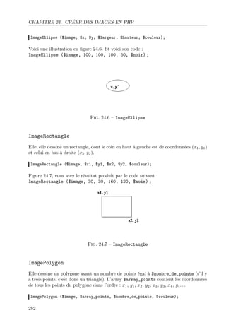 CHAPITRE 24. CRÉER DES IMAGES EN PHP
ImageEllipse ($image, $x, $y, $largeur, $hauteur, $couleur);

Voici une illustration en ﬁgure 24.6. Et voici son code :
ImageEllipse ($image, 100, 100, 100, 50, $noir) ;

Fig. 24.6 – ImageEllipse

ImageRectangle
Elle, elle dessine un rectangle, dont le coin en haut à gauche est de coordonnées (x1 , y1 )
et celui en bas à droite (x2 , y2 ).
ImageRectangle ($image, $x1, $y1, $x2, $y2, $couleur);

Figure 24.7, vous avez le résultat produit par le code suivant :
ImageRectangle ($image, 30, 30, 160, 120, $noir) ;

Fig. 24.7 – ImageRectangle

ImagePolygon
Elle dessine un polygone ayant un nombre de points égal à $nombre_de_points (s’il y
a trois points, c’est donc un triangle). L’array $array_points contient les coordonnées
de tous les points du polygone dans l’ordre : x1 , y1 , x2 , y2 , x3 , y3 , x4 , y4 . . .
ImagePolygon ($image, $array_points, $nombre_de_points, $couleur);

282

 
