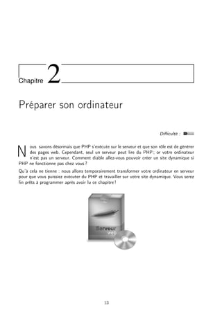 Chapitre

2

Préparer son ordinateur
Diﬃculté :
ous savons désormais que PHP s’exécute sur le serveur et que son rôle est de générer
des pages web. Cependant, seul un serveur peut lire du PHP ; or votre ordinateur
n’est pas un serveur. Comment diable allez-vous pouvoir créer un site dynamique si
PHP ne fonctionne pas chez vous ?

N

Qu’à cela ne tienne : nous allons temporairement transformer votre ordinateur en serveur
pour que vous puissiez exécuter du PHP et travailler sur votre site dynamique. Vous serez
ﬁn prêts à programmer après avoir lu ce chapitre !

13

 