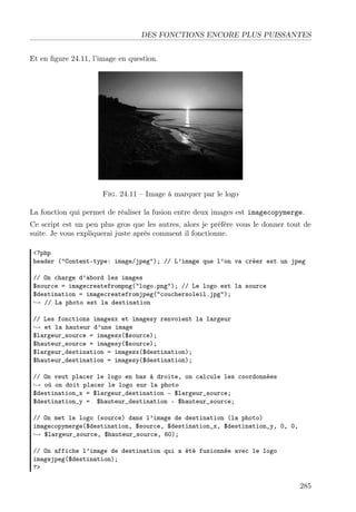 DES FONCTIONS ENCORE PLUS PUISSANTES
Et en ﬁgure 24.11, l’image en question.

Fig. 24.11 – Image à marquer par le logo
La fonction qui permet de réaliser la fusion entre deux images est imagecopymerge.
Ce script est un peu plus gros que les autres, alors je préfère vous le donner tout de
suite. Je vous expliquerai juste après comment il fonctionne.
<?php
header ("Content-type: image/jpeg"); // L’image que l’on va créer est un jpeg
// On charge d’abord les images
$source = imagecreatefrompng("logo.png"); // Le logo est la source
$destination = imagecreatefromjpeg("couchersoleil.jpg");
→ // La photo est la destination
// Les fonctions imagesx et imagesy renvoient la largeur
→ et la hauteur d’une image
$largeur_source = imagesx($source);
$hauteur_source = imagesy($source);
$largeur_destination = imagesx($destination);
$hauteur_destination = imagesy($destination);
// On veut placer le logo en bas à droite, on calcule les coordonnées
→ où on doit placer le logo sur la photo
$destination_x = $largeur_destination - $largeur_source;
$destination_y = $hauteur_destination - $hauteur_source;
// On met le logo (source) dans l’image de destination (la photo)
imagecopymerge($destination, $source, $destination_x, $destination_y, 0, 0,
→ $largeur_source, $hauteur_source, 60);
// On affiche l’image de destination qui a été fusionnée avec le logo
imagejpeg($destination);
?>

285

 