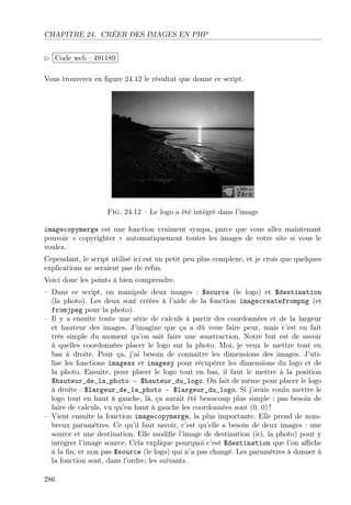 CHAPITRE 24. CRÉER DES IMAGES EN PHP
£
 
Code web : 491189 ¡
¢
Vous trouverez en ﬁgure 24.12 le résultat que donne ce script.

Fig. 24.12 – Le logo a été intégré dans l’image
imagecopymerge est une fonction vraiment sympa, parce que vous allez maintenant
pouvoir « copyrighter » automatiquement toutes les images de votre site si vous le
voulez.
Cependant, le script utilisé ici est un petit peu plus complexe, et je crois que quelques
explications ne seraient pas de refus.
Voici donc les points à bien comprendre.
– Dans ce script, on manipule deux images : $source (le logo) et $destination
(la photo). Les deux sont créées à l’aide de la fonction imagecreatefrompng (et
fromjpeg pour la photo).
– Il y a ensuite toute une série de calculs à partir des coordonnées et de la largeur
et hauteur des images. J’imagine que ça a dû vous faire peur, mais c’est en fait
très simple du moment qu’on sait faire une soustraction. Notre but est de savoir
à quelles coordonnées placer le logo sur la photo. Moi, je veux le mettre tout en
bas à droite. Pour ça, j’ai besoin de connaître les dimensions des images. J’utilise les fonctions imagesx et imagesy pour récupérer les dimensions du logo et de
la photo. Ensuite, pour placer le logo tout en bas, il faut le mettre à la position
$hauteur_de_la_photo - $hauteur_du_logo. On fait de même pour placer le logo
à droite : $largeur_de_la_photo - $largeur_du_logo. Si j’avais voulu mettre le
logo tout en haut à gauche, là, ça aurait été beaucoup plus simple : pas besoin de
faire de calculs, vu qu’en haut à gauche les coordonnées sont (0, 0) !
– Vient ensuite la fonction imagecopymerge, la plus importante. Elle prend de nombreux paramètres. Ce qu’il faut savoir, c’est qu’elle a besoin de deux images : une
source et une destination. Elle modiﬁe l’image de destination (ici, la photo) pour y
intégrer l’image source. Cela explique pourquoi c’est $destination que l’on aﬃche
à la ﬁn, et non pas $source (le logo) qui n’a pas changé. Les paramètres à donner à
la fonction sont, dans l’ordre, les suivants.
286

 