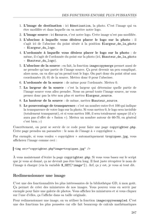 DES FONCTIONS ENCORE PLUS PUISSANTES
1. L’image de destination : ici $destination, la photo. C’est l’image qui va
être modiﬁée et dans laquelle on va mettre notre logo.
2. L’image source : ici $source, c’est notre logo. Cette image n’est pas modiﬁée.
3. L’abscisse à laquelle vous désirez placer le logo sur la photo : il
s’agit ici de l’abscisse du point située à la position $largeur_de_la_photo
- $largeur_du_logo.
4. L’ordonnée à laquelle vous désirez placer le logo sur la photo : de
même, il s’agit de l’ordonnée du point sur la photo (ici, $hauteur_de_la_photo
- $hauteur_du_logo).
5. L’abscisse de la source : en fait, la fonction imagecopymerge permet aussi de
ne prendre qu’une partie de l’image source. Ça peut devenir un peu compliqué,
alors nous, on va dire qu’on prend tout le logo. On part donc du point situé aux
coordonnées (0, 0) de la source. Mettez donc 0 pour l’abscisse.
6. L’ordonnée de la source : de même pour l’ordonnée. Mettez 0.
7. La largeur de la source : c’est la largeur qui détermine quelle partie de
l’image source vous allez prendre. Nous on prend toute l’image source, ne vous
prenez donc pas la tête non plus et mettez $largeur_source.
8. La hauteur de la source : de même, mettez $hauteur_source.
9. Le pourcentage de transparence : c’est un nombre entre 0 et 100 qui indique
la transparence de votre logo sur la photo. Si vous mettez 0, le logo sera invisible
(totalement transparent), et si vous mettez 100, il sera totalement opaque (il n’y
aura pas d’eﬀet de « fusion »). Mettez un nombre autour de 60-70, en général
c’est bien. ;-)
Concrètement, on peut se servir de ce code pour faire une page copyrighter.php.
Cette page prendra un paramètre : le nom de l’image à « copyrighter ».
Par exemple, si vous voulez « copyrighter » automatiquement tropiques.jpg, vous
aﬃcherez l’image comme ceci :
<img src="copyrighter.php?image=tropiques.jpg" />

À vous maintenant d’écrire la page copyrighter.php. Si vous vous basez sur le script
que je vous ai donné, ça ne devrait pas être bien long. Il faut juste récupérer le nom de
l’image à charger (via la variable $_GET[’image’]). Arf, ça y est, je vous ai tout dit.

Redimensionner une image
C’est une des fonctionnalités les plus intéressantes de la bibliothèque GD, à mon goût.
Ça permet de créer des miniatures de nos images. Vous pouvez vous en servir par
exemple pour faire une galerie de photos. Vous aﬃchez les miniatures et si vous cliquez
sur l’une d’elles, ça l’aﬃche dans sa taille originale.
Pour redimensionner une image, on va utiliser la fonction imagecopyresampled. C’est
une des fonctions les plus poussées car elle fait beaucoup de calculs mathématiques
287

 