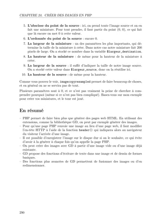CHAPITRE 24. CRÉER DES IMAGES EN PHP
5. L’abscisse du point de la source : ici, on prend toute l’image source et on en
fait une miniature. Pour tout prendre, il faut partir du point (0, 0), ce qui fait
que là encore on met 0 à cette valeur.
6. L’ordonnée du point de la source : encore 0.
7. La largeur de la miniature : un des paramètres les plus importants, qui détermine la taille de la miniature à créer. Dans notre cas notre miniature fait 200
pixels de large. On a stocké ce nombre dans la variable $largeur_destination.
8. La hauteur de la miniature : de même pour la hauteur de la miniature à
créer.
9. La largeur de la source : il suﬃt d’indiquer la taille de notre image source.
On a stocké cette valeur dans $largeur_source, donc on la réutilise ici.
10. La hauteur de la source : de même pour la hauteur.
Comme vous pouvez le voir, imagecopyresampled permet de faire beaucoup de choses,
et en général on ne se servira pas de tout.
Plusieurs paramètres sont à 0, et ce n’est pas vraiment la peine de chercher à comprendre pourquoi (même si ce n’est pas bien compliqué). Basez-vous sur mon exemple
pour créer vos miniatures, et le tour est joué.

En résumé
– PHP permet de faire bien plus que générer des pages web HTML. En utilisant des
extensions, comme la bibliothèque GD, on peut par exemple générer des images.
– Pour qu’une page PHP renvoie une image au lieu d’une page web, il faut modiﬁer
l’en-tête HTTP à l’aide de la fonction header() qui indiquera alors au navigateur
du visiteur l’arrivée d’une image.
– Il est possible d’enregistrer l’image sur le disque dur si on le souhaite, ce qui évite
d’avoir à la générer à chaque fois qu’on appelle la page PHP.
– On peut créer des images avec GD à partir d’une image vide ou d’une image déjà
existante.
– GD propose des fonctions d’écriture de texte dans une image et de dessin de formes
basiques.
– Des fonctions plus avancées de GD permettent de fusionner des images ou d’en
redimensionner.

290

 