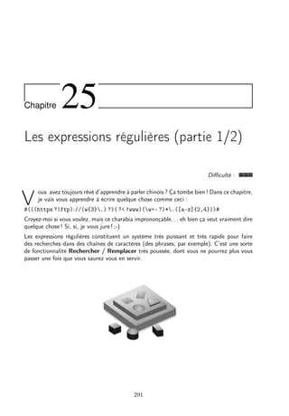 Chapitre

25

Les expressions régulières (partie 1/2)
Diﬃculté :

V

ous avez toujours rêvé d’apprendre à parler chinois ? Ça tombe bien ! Dans ce chapitre,
je vais vous apprendre à écrire quelque chose comme ceci :

#(((https ?|ftp)://(w{3}.) ?)( ?< !www)(w+- ?)*.([a-z]{2,4}))#

Croyez-moi si vous voulez, mais ce charabia imprononçable. . . eh bien ça veut vraiment dire
quelque chose ! Si, si, je vous jure ! ;-)
Les expressions régulières constituent un système très puissant et très rapide pour faire
des recherches dans des chaînes de caractères (des phrases, par exemple). C’est une sorte
de fonctionnalité Rechercher / Remplacer très poussée, dont vous ne pourrez plus vous
passer une fois que vous saurez vous en servir.

291

 
